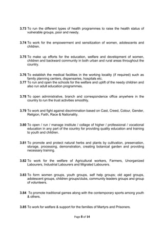 3.73 To run the different types of health programmes to raise the health status of
vulnerable groups, poor and needy.
3.74 To work for the empowerment and sensitization of women, adolescents and
children.
3.75 To make up efforts for the education, welfare and development of women,
children and backward community in both urban and rural areas throughout the
country.
3.76 To establish the medical facilities in the working locality (if required) such as
family planning centers, dispensaries, hospitals etc.
3.77 To run and open the schools for the welfare and uplift of the needy children and
also run adult education programmes.
3.78 To open administrative, branch and correspondence office anywhere in the
country to run the trust activities smoothly.
3.79 To work and fight against discrimination based on Cast, Creed, Colour, Gender,
Religion, Faith, Race & Nationality.
3.80 To open / run / manage institute / collage of higher / professional / vocational
education in any part of the country for providing quality education and training
to youth and children.
3.81 To promote and protect natural herbs and plants by cultivation, preservation,
storage, processing, demonstration, creating botanical garden and providing
necessary training.
3.82 To work for the welfare of Agricultural workers, Farmers, Unorganized
Labourers, Industrial Labourers and Migrated Labourers.
3.83 To form women groups, youth groups, self help groups; old aged groups,
adolescent groups, children groups/clubs, community leaders groups and group
of volunteers.
3.84 To promote traditional games along with the contemporary sports among youth
& others.
3.85 To work for welfare & support for the families of Martyrs and Prisoners.
Page 8 of 14
 