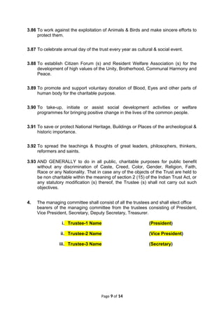 3.86 To work against the exploitation of Animals & Birds and make sincere efforts to
protect them.
3.87 To celebrate annual day of the trust every year as cultural & social event.
3.88 To establish Citizen Forum (s) and Resident Welfare Association (s) for the
development of high values of the Unity, Brotherhood, Communal Harmony and
Peace.
3.89 To promote and support voluntary donation of Blood, Eyes and other parts of
human body for the charitable purpose.
3.90 To take-up, initiate or assist social development activities or welfare
programmes for bringing positive change in the lives of the common people.
3.91 To save or protect National Heritage, Buildings or Places of the archeological &
historic importance.
3.92 To spread the teachings & thoughts of great leaders, philosophers, thinkers,
reformers and saints.
3.93 AND GENERALLY to do in all public, charitable purposes for public benefit
without any discrimination of Caste, Creed, Color, Gender, Religion, Faith,
Race or any Nationality. That in case any of the objects of the Trust are held to
be non charitable within the meaning of section 2 (15) of the Indian Trust Act, or
any statutory modification (s) thereof, the Trustee (s) shall not carry out such
objectives.
4. The managing committee shall consist of all the trustees and shall elect office
bearers of the managing committee from the trustees consisting of President,
Vice President, Secretary, Deputy Secretary, Treasurer.
i. Trustee-1 Name (President)
ii. Trustee-2 Name (Vice President)
iii. Trustee-3 Name (Secretary)
Page 9 of 14
 