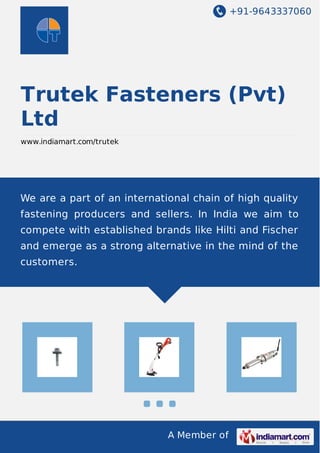 +91-9643337060
A Member of
Trutek Fasteners (Pvt)
Ltd
www.indiamart.com/trutek
We are a part of an international chain of high quality
fastening producers and sellers. In India we aim to
compete with established brands like Hilti and Fischer
and emerge as a strong alternative in the mind of the
customers.
 