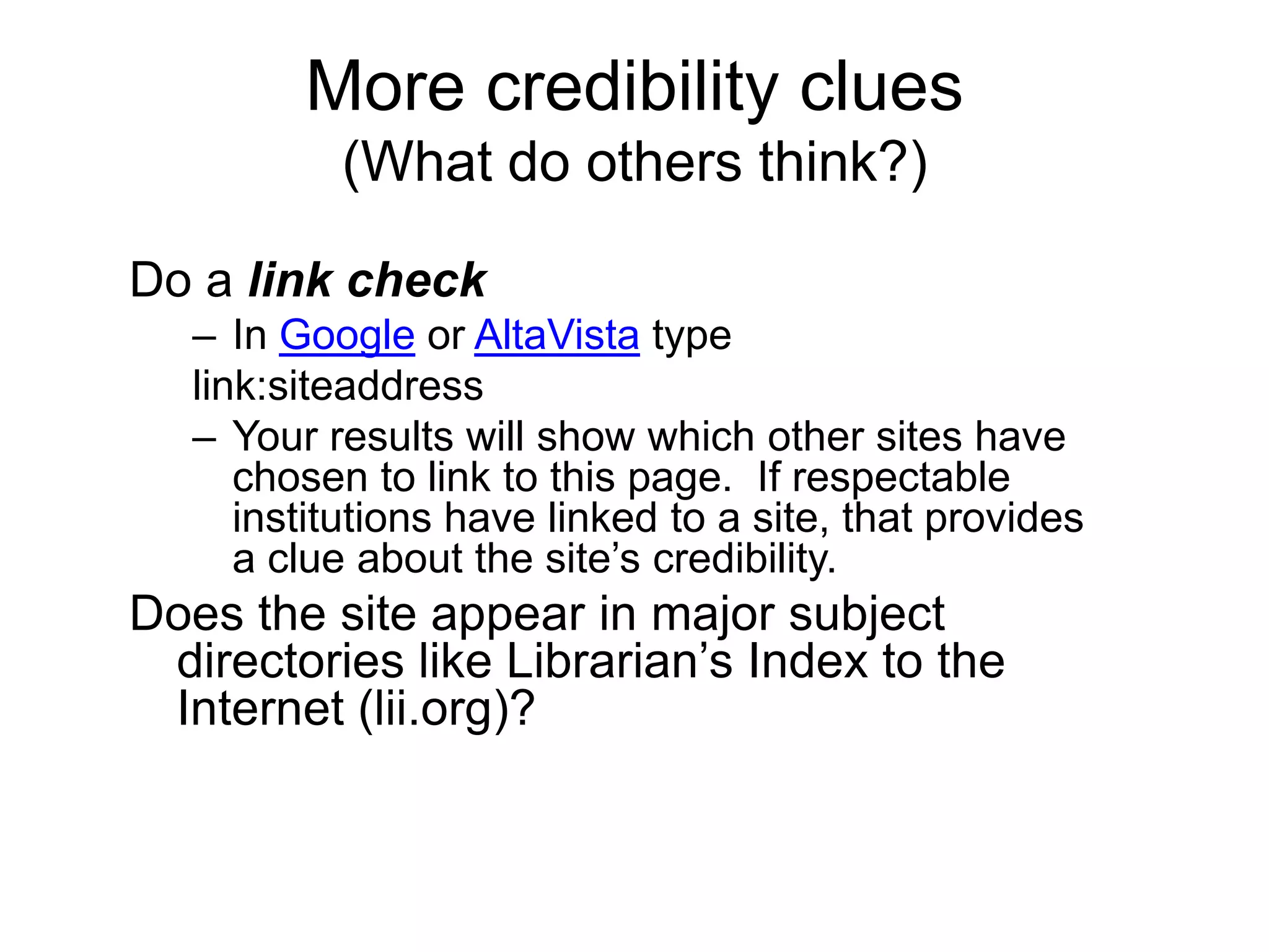 More credibility clues(What do others think?)Do a link checkIn Google or AltaVista typelink:siteaddressYour results will show which other sites have chosen to link to this page.  If respectable institutions have linked to a site, that provides  a clue about the site’s credibility.Does the site appear in major subject directories like Librarian’s Index to the Internet (lii.org)?