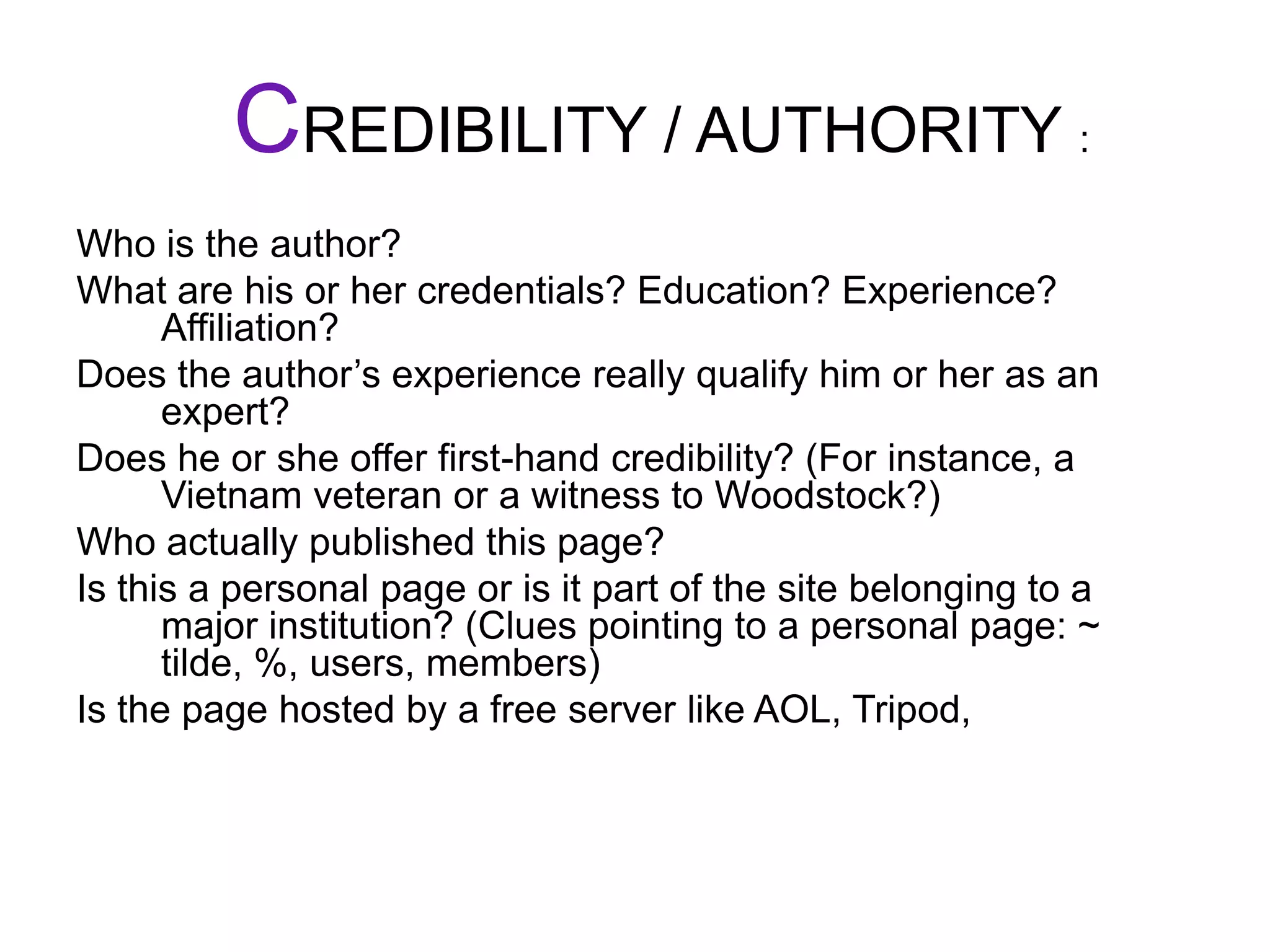 CREDIBILITY / AUTHORITY :Who is the author? What are his or her credentials? Education? Experience? Affiliation?Does the author’s experience really qualify him or her as an expert?Does he or she offer first-hand credibility? (For instance, a Vietnam veteran or a witness to Woodstock?)Who actually published this page?Is this a personal page or is it part of the site belonging to a major institution? (Clues pointing to a personal page: ~ tilde, %, users, members)Is the page hosted by a free server like AOL, Tripod,