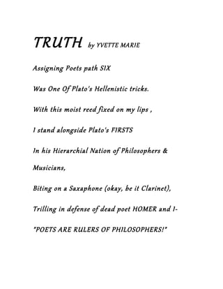 TRUTH             by YVETTE MARIE


Assigning Poets path SIX

Was One Of Plato's Hellenistic tricks.

With this moist reed fixed on my lips ,

I stand alongside Plato's FIRSTS

In his Hierarchial Nation of Philosophers &

Musicians,

Biting on a Saxaphone (okay, be it Clarinet),

Trilling in defense of dead poet HOMER and I-

"POETS ARE RULERS OF PHILOSOPHERS!"
 
