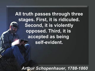 All truth passes through three stages. First, it is ridiculed. Second, it is violently opposed. Third, it is  accepted as being  self-evident. Arthur Schopenhauer, 1788-1860 