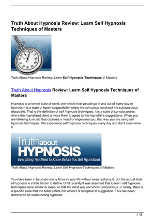 Truth About Hypnosis Review: Learn Self Hypnosis
Techniques of Masters




Truth About Hypnosis Review: Learn Self Hypnosis Techniques of Masters



Truth About Hypnosis Review: Learn Self Hypnosis Techniques of
Masters
Hypnosis is a normal state of mind, one which most people go in and out of every day or
hypnotism is a state of hyper-suggestibility where the conscious mind and the subconscious
dissociate. That is the definition of self hypnosis techniques. It is a state of consciousness
where the hypnotized client is more likely to agree to the hypnotist’s suggestions. When you
are listening to music that captures a mood or engrosses you, that way you are using self
hypnosis techniques. We experience self hypnosis techniques every day and don’t even know
it.




Truth About Hypnosis Review: Learn Self Hypnosis Techniques of Masters


You have been in hypnosis many times in your life without even realizing it. But the actual state
of hypnosis is a little harder to define. Until recently it was assumed that to learn self hypnosis
techniques were similar to sleep, or that the mind was somehow unconscious. In reality, there is
a specific state that the brain enters into when it is receptive to suggestion. This has been
discovered on scans during hypnosis.




                                                                                             1/8
 