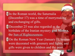 In the Roman world, the Saturnalia (December 17) was a time of merrymaking and exchanging of gifts.  December 25 was also regarded as the birthdate of the Iranian mystery  god Mithra,  the  Sun of Righteousness .  On the Roman New Year (January 1), houses were decorated with greenery and lights, and gifts were given to children and the poor. 
