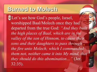Burned to Molech Let’s see how God’s people, Israel, worshipped Baal/Molech once they had departed from the true God:  “And they built the high places of Baal, which are in the valley of the son of Hinnom, to cause their sons and their daughters to pass through the fire unto Molech; which I commanded them not, neither came it into My mind, that they should do this abomination…”  (Jer. 32:35). 