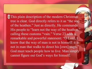 This plain description of the modern Christmas tree is clear. God directly refers to it as “the way of the heathen.” Just as directly, He commands His people to “learn not the way of the heathen,” calling these customs “vain.” Verse 23 adds a remarkable and powerful statement: “O Lord, I know that the way of man is not in himself: it is not in man that walks to direct his [own] steps.” God must teach people how to live. Man simply cannot figure out God’s ways for himself. 