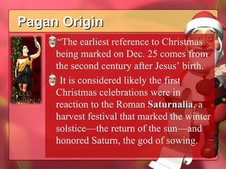 Pagan Origin “ The earliest reference to Christmas being marked on Dec. 25 comes from the second century after Jesus’ birth. It is considered likely the first Christmas celebrations were in reaction to the Roman  Saturnalia , a harvest festival that marked the winter solstice—the return of the sun—and honored Saturn, the god of sowing. 