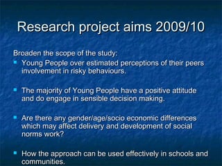 Research project aims 2009/10Research project aims 2009/10
Broaden the scope of the study:Broaden the scope of the study:
 Young People over estimated perceptions of their peersYoung People over estimated perceptions of their peers
involvement in risky behaviours.involvement in risky behaviours.
 The majority of Young People have a positive attitudeThe majority of Young People have a positive attitude
and do engage in sensible decision making.and do engage in sensible decision making.
 Are there any gender/age/socio economic differencesAre there any gender/age/socio economic differences
which may affect delivery and development of socialwhich may affect delivery and development of social
norms work?norms work?
 How the approach can be used effectively in schools andHow the approach can be used effectively in schools and
communities.communities.
 