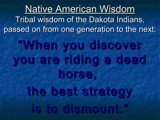 Native American WisdomNative American Wisdom
Tribal wisdom of the Dakota Indians,Tribal wisdom of the Dakota Indians,
passed on from one generation to the next:passed on from one generation to the next:
““When you discoverWhen you discover
you are riding a deadyou are riding a dead
horse,horse,
the best strategythe best strategy
is to dismount.”is to dismount.”
 