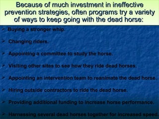 Because of much investment in ineffectiveBecause of much investment in ineffective
prevention strategies, often programs try a varietyprevention strategies, often programs try a variety
of ways to keep going with the dead horse:of ways to keep going with the dead horse:
Because of much investment in ineffectiveBecause of much investment in ineffective
prevention strategies, often programs try a varietyprevention strategies, often programs try a variety
of ways to keep going with the dead horse:of ways to keep going with the dead horse:
 Buying a stronger whip.
 Changing riders.
 Appointing a committee to study the horse.
 Visiting other sites to see how they ride dead horses.
 Appointing an intervention team to reanimate the dead horse.
 Hiring outside contractors to ride the dead horse.
 Providing additional funding to increase horse performance.
 Harnessing several dead horses together for increased speed.
 