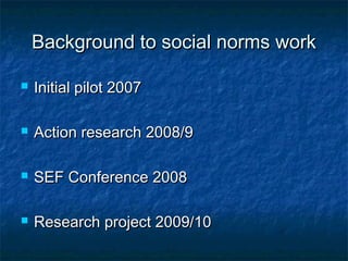Background to social norms workBackground to social norms work
 Initial pilot 2007Initial pilot 2007
 Action research 2008/9Action research 2008/9
 SEF Conference 2008SEF Conference 2008
 Research project 2009/10Research project 2009/10
 