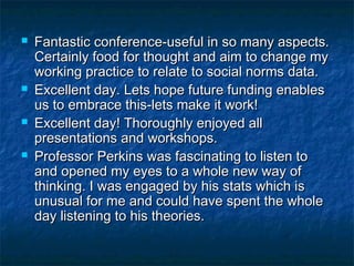  Fantastic conference-useful in so many aspects.Fantastic conference-useful in so many aspects.
Certainly food for thought and aim to change myCertainly food for thought and aim to change my
working practice to relate to social norms data.working practice to relate to social norms data.
 Excellent day. Lets hope future funding enablesExcellent day. Lets hope future funding enables
us to embrace this-lets make it work!us to embrace this-lets make it work!
 Excellent day! Thoroughly enjoyed allExcellent day! Thoroughly enjoyed all
presentations and workshops.presentations and workshops.
 Professor Perkins was fascinating to listen toProfessor Perkins was fascinating to listen to
and opened my eyes to a whole new way ofand opened my eyes to a whole new way of
thinking. I was engaged by his stats which isthinking. I was engaged by his stats which is
unusual for me and could have spent the wholeunusual for me and could have spent the whole
day listening to his theories.day listening to his theories.
 
