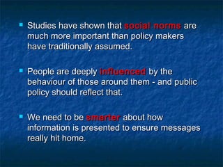  Studies have shown thatStudies have shown that social normssocial norms areare
much more important than policy makersmuch more important than policy makers
have traditionally assumed.have traditionally assumed.
 People are deeplyPeople are deeply influencedinfluenced by theby the
behaviour of those around them - and publicbehaviour of those around them - and public
policy should reflect that.policy should reflect that.
 We need to beWe need to be smartersmarter about howabout how
information is presented to ensure messagesinformation is presented to ensure messages
really hit home.really hit home.
 