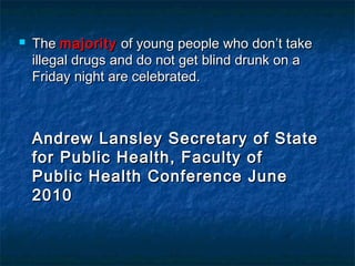  TheThe majoritymajority of young people who don’t takeof young people who don’t take
illegal drugs and do not get blind drunk on aillegal drugs and do not get blind drunk on a
Friday night are celebrated.Friday night are celebrated.
Andrew Lansley Secretary of StateAndrew Lansley Secretary of State
for Public Health, Faculty offor Public Health, Faculty of
Public Health Conference JunePublic Health Conference June
20102010
 