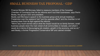 SMALL BUSINESS TAX PROPOSAL - GDP
Source - http://www.cbc.ca/news/canada/new-brunswick/chamber-of-commerce-tax-reform-opposition-1.4305868
Finance Minister Bill Morneau failed to reassure members of the Canadian
Chamber of Commerce that his tax reforms won't hurt their businesses, says Perrin
Beatty, the group's CEO and president.
Beatty said Morneau's speech to the business group at its annual meeting in
Fredericton over the weekend had "just the opposite effect" and the chamber is not
backing down from its fight against the reforms.
"We're very much worried about what the impact would be on family farmers, small
business people down the main street of all communities in Canada, and what it
would do in terms of discouraging job creation, growth in the economy, and so on,"
said Beatty, a former Progressive Conservative MP and cabinet minister.
 