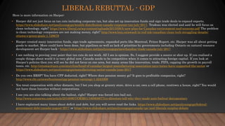 LIBERAL REBUTTAL - GDP
Here is more information on Harper:
• Harper did not just focus on tax cuts including corporate tax, but also set up innovation funds and sign trade deals to expand exports.
https://www.slideshare.net/paulyoungcga/wealth-distribution-canada-corporate-tax-july-2017. Trudeau was elected and said he will focus on
clean technology, right? https://www.liberal.ca/wp-content/uploads/2015/08/A-new-plan-for-Canadas-environment-and-economy.pdf The problem
is clean technology companies are not making money, right? http://www.bnn.ca/awash-in-red-ink-canadian-clean-tech-struggling-despite-
ottawa-s-green-goals-1.729679
• Harper created many innovation funds, sign trade agreements, expanded ports like Montreal, Prince Rupert, etc. Harper was all about getting
goods to market. More could have been done, but pipelines as well as lack of priorities by governments including Ontario on natural resource
development set Harper back - https://www.slideshare.net/paulyoungcga/merchandise-trade-canada-july-2017
• I see nothing in proving your point that tax cuts do not work. All I see is opinion. So, I suggest provide a source or shut up. If you realised a
couple things about world it is very global now. Canada needs to be competitive when it comes to attracting foreign capital. If you look at
Harper’s policies then you will see he did not focus on one area, but many areas like innovation, trade, FIPA, capping the growth in payroll
taxes, etc. http://ottawacitizen.com/storyline/head-of-canadas-largest-manufacturing-association-says-tories-have-supported-the-sector or
https://www.slideshare.net/paulyoungcga/manufacturing-sector-canada-june-2017
• Do you own RRSP? You have CPP deducted, right? Where does pension money go? It goes to profitable companies, right?
http://www.cbc.ca/news/business/cpp-pension-earnings-1.4243308
• You treat corporation with other distaste, but I bet you shop at grocery store, drive a car, own a cell phone, rent/own a house, right? You would
not have these luxuries without corporations.
• I see you are also talking about the bailout, right? Harper was forced into bail out.
http://www.autonews.com/article/20160907/OEM01/160909877/co-directors-tell-why-they-made-auto-bailout-documentary
• I have explained many times about deficit and debt, but you will never read the links. https://www.slideshare.net/paulyoungcga/federal-
government-debt-canada-august-2017 or https://www.slideshare.net/paulyoungcga/canada-cpc-and-liberals-surplus-debate
 