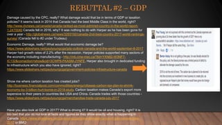 REBUTTAL #2 – GDP
Damage caused by the CPC, really? What damage would that be in terms of GDP or taxation
policies? It seems back in 2014 that Canada had the best Middle Class in the world, right?
http://www.ctvnews.ca/canada/canada-ranked-as-most-admired-country-in-the-world-report-
1.2470040 Canada fell in 2016, why? It was nothing to do with Harper as he has been gone for
over a year - http://globalnews.ca/news/3293192/canada-2nd-best-country-2017-world-rankings-
survey/ (Canada fell to #2 under Trudeau)
Economic Damage, really? What would that economic damage be?
https://www.slideshare.net/paulyoungcga/gdp-outlook-canada-and-the-world-september-8-2017
Harper had growth rates of 2.2% after the recession. Harper policies supported many sectors of
the economy including manufacturing - http://mb.cme-mec.ca/?lid=YXN82-W3NF7-
IC132&comaction=show&cid=3CWP8-FKASM-JYNFE. Harper also brought in dedicated funding
to infrastructure which you also have ignored, right?
https://www.slideshare.net/paulyoungcga/government-policies-infrastructure-canada
Show me where carbon taxation has created jobs?
http://business.financialpost.com/commodities/energy/ottawas-carbon-tax-plan-to-shrink-
economy-by-3-billion-hurt-loonie-in-2018-study. Carbon taxation makes Canada’s export more
expensive to their peers in countries like USA and China. Canada trades with those countries -
https://www.slideshare.net/paulyoungcga/merchandise-trade-canada-july-2017
Have you also look at GDP in 2017? What is driving it? It would be oil and housing, right? It is
too bad that you do not look at facts and figures as they show exactly what is happening in
Canada. https://www.slideshare.net/paulyoungcga/gross-domestic-product-gdp-canada-june-
2017 or BMO
 