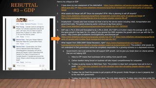 Here is my critique on GDP
1. I have done my own assessment of the debt/deficit - https://www.slideshare.net/paulyoungcga/justin-trudeau-cpc-
deficit-june-2017 or https://www.slideshare.net/paulyoungcga/fiscal-management-conservative-party-of-canada-pm-
harper
2. What assets did Harper sell off? Show me examples? BTW: Who is planning to sell off airports?
https://www.slideshare.net/paulyoungcga/fiscal-management-conservative-party-of-canada-pm-harper or
http://www.gopdebates.org/tag/liberals-drive-to-privatize-canadian-airports-lifts-off
3. Employment – Canada jobs have increase but that is led by the service sector including retail, transportation and
government jobs. The goods producing sector continues to lag those sectors -
https://www.slideshare.net/paulyoungcga/employment-canada-july-2017-78592620
4. GDP was 1.7% in 2016 and forecasted to be 1.9% in 2018. 2017 GDP is 2.9 which means the average is still 2.1%
the same growth it has been for 15+ years (if you ignored the 2009 recession the growth rate is on par with the 15+
years) - http://www.gbm.scotiabank.com/English/bns_econ/forecast.pdf
https://www.slideshare.net/paulyoungcga/gdp-canada-may-2017 or https://www.slideshare.net/paulyoungcga/liberal-
party-of-canada-justin-trudeau-fiscal-management-and-gdp-july-2017
5. What happen from 2008-2009? Global Recession, right? https://www.theglobeandmail.com/report-on-
business/economy/economy-lab/why-canadas-recession-wasnt-as-brutal/article612437/ The problem what people do
not understand is that government cannot be completely responsible for a growing economy or a depressed economy
a. Government’s role is set policies that will support GDP growth. Let me give you break down on Liberal policies
that are not helping GDP
i. Hikes to CPP means that businesses will be adding more payroll costs
ii. Carbon taxation being forced on business will also impact competitiveness for companies
iii. Trudeau is giving money to R&D/Clean Tech. The problem is clean tech companies have yet to turn a
profit - http://www.bnn.ca/awash-in-red-ink-canadian-clean-tech-struggling-despite-ottawa-s-green-
goals-1.729679
iv. Trudeau has not fixed the process to get projects off the ground. Kinder Morgan is now in jeopardy due
to the new NDP government
v. Trudeau has done little on new trade deals. The only deals signed by Trudeau were ones done under the
CPC.
REBUTTAL
#3 – GDP
 