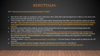 REBUTTAL#4 -
Link = http://www.cbc.ca/news/business/canada-gdp-1.4139075
1. GDP will hit 2.9% in 2017 as compare to 1.6% in 2016 and 1.9% in 2018. GDP under the liberal term in office is 2.2% which is the
similar growth that GDP has been at for 15+ years -
2. There is danger when it comes to an overpriced housing market. Housing prices have fallen over the past few months, but still are
very high - http://www.gbm.scotiabank.com/English/bns_econ/forecast.pdf https://www.thestar.com/business/2017/07/27/despite-
cooler-market-house-prices-still-gaining-in-some-parts-of-the-gta.html or https://www.slideshare.net/paulyoungcga/gdp-canada-
may-2017
3. Government cannot take all the credit for economy. All the government can do is support the economy through policies like
taxation, trade deals, regulations and infrastructure spending, etc.
4. IMF has called out the Canadian Housing Market –https://www.thestar.com/business/2017/07/27/despite-cooler-market-house-
prices-still-gaining-in-some-parts-of-the-gta.html “The International Monetary Fund said on Thursday that while Canada’s economy
has regained momentum, housing imbalances have increased and uncertainty surrounding trade negotiations with the United
States could hurt the recovery.
5. Trudeau on deficits - https://www.youtube.com/watch?v=py1t3tGqCuk – The ironic things is Trudeau thinks his deficits are OK, CPC
were bad.
6. Goods producing sector continues struggle, especially manufacturing and construction – (see slide 6) -
https://www.slideshare.net/paulyoungcga/are-gdp-fundamentals-strong-for-canada-and-united-states-may-2017
 