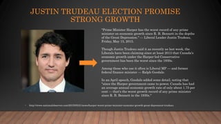 JUSTIN TRUDEAU ELECTION PROMISE
STRONG GROWTH
• http://www.nationalobserver.com/2015/05/21/news/harper-worst-prime-minister-economic-growth-great-depression-trudeau
"Prime Minister Harper has the worst record of any prime
minister on economic growth since R. B. Bennett in the depths
of the Great Depression." — Liberal Leader Justin Trudeau,
Friday, May 15, 2015.
Though Justin Trudeau said it as recently as last week, the
Liberals have been claiming since at least 2013 that Canada's
economic growth under the Harper-led Conservative
government has been the worst since the 1930s.
Among those who use it often is Liberal MP — and former
federal finance minister — Ralph Goodale.
In an April speech, Goodale added some detail, noting that
"since the Harper government came to power, Canada has had
an average annual economic growth rate of only about 1.75 per
cent — that's the worst growth record of any prime minister
since R. B. Bennett in the 1930s."
 