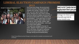 LIBERAL ELECTION CAMPAIGN PROMISE
2015
• https://www.liberal.ca/real-change-a-new-plan-for-canadas-environment-and-
economy/
And those two things, the environment
and the economy, they go together like
paddles and canoes. Unless you have
both, you won’t get to where you are
going, because you can’t have a strong
economy without a healthy environment. If
we want to leave both to our children and
grandchildren – if we want them to inherit
clean air to breathe, clean water to drink,
and sail on, and a strong, vibrant, high-
tech economy with good jobs – we’ve got
to do them both together.
The world has changed in the last 10
years. Stephen Harper doesn’t get it. Now
and in the future, the path to economic
growth and good middle class jobs is
through strong environmental policy.
 