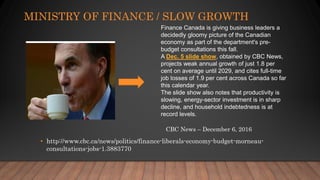 MINISTRY OF FINANCE / SLOW GROWTH
• http://www.cbc.ca/news/politics/finance-liberals-economy-budget-morneau-
consultations-jobs-1.3883770
Finance Canada is giving business leaders a
decidedly gloomy picture of the Canadian
economy as part of the department's pre-
budget consultations this fall.
A Dec. 5 slide show, obtained by CBC News,
projects weak annual growth of just 1.8 per
cent on average until 2029, and cites full-time
job losses of 1.9 per cent across Canada so far
this calendar year.
The slide show also notes that productivity is
slowing, energy-sector investment is in sharp
decline, and household indebtedness is at
record levels.
CBC News – December 6, 2016
 