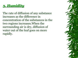 3. Humidity The rate of diffusion of any substance increases as the difference in concentration of the substances in the two regions increases.When the surrounding air is dry, diffusion of water out of the leaf goes on more rapidly.  