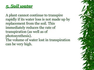 5. Soil water A plant cannot continue to transpire rapidly if its water loss is not made up by replacement from the soil. This immediately reduces the rate of transpiration (as well as of photosynthesis).  The volume of water lost in transpiration can be very high.   