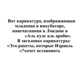 Вот карикатура, изображающая младенца в инкубаторе, напечатанная в Лондоне в «Аль кудс аль араби».  В заголовке карикатуры:  «Это ракеты, которые Израиль хочет остановить?» 