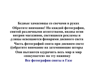 Бедные хамасовцы со свечами в руках Обратите внимание! На каждой фотографии, снятой различными агентствами, видны огни витрин магазинов, светящиеся рекламы и улицы освещаются фонарями дневного света. Часть фотографий снята при дневном свете  ( обратите внимание на затемняющие шторы ) Они пытаются одурачить весь мир и мир «покупается» на эту наживку  Все фотографии сняты в Газе 