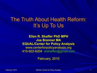 The Truth About Health Reform: It’s Up To Us Ellen R. Shaffer PhD MPH Joe Brenner MA EQUAL/Center for Policy Analysis www.centerforpolicyanalysis.org 415-922-6204  [email_address] February, 2010 February, 2010 EQUAL/ Center for Policy Analysis 