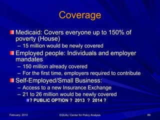 Coverage <ul><li>Medicaid: Covers everyone up to 150% of poverty (House) </li></ul><ul><ul><li>15 million would be newly c...