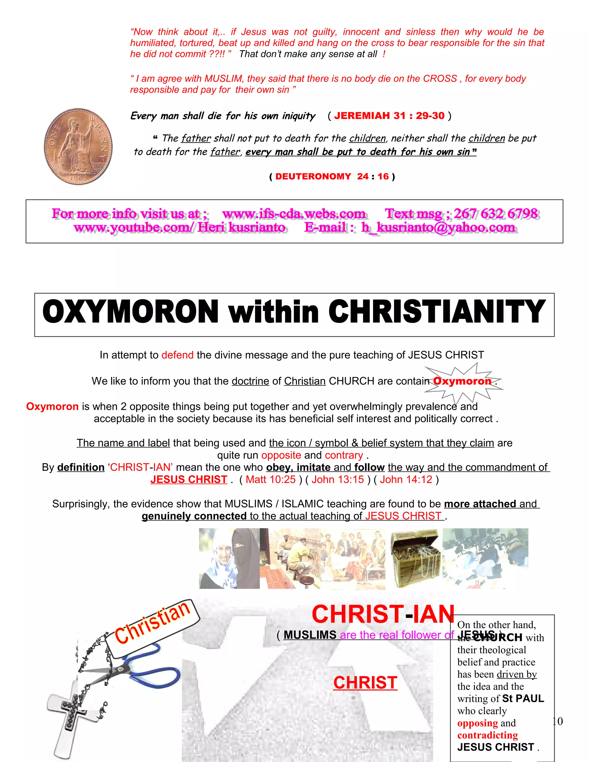 “Now think about it,.. if Jesus was not guilty, innocent and sinless then why would he be
humiliated, tortured, beat up and killed and hang on the cross to bear responsible for the sin that
he did not commit ??!! ” That don’t make any sense at all !
“ I am agree with MUSLIM, they said that there is no body die on the CROSS , for every body
responsible and pay for their own sin ”
Every man shall die for his own iniquity. ( JEREMIAH 31 : 29-30 )
“ The father shall not put to death for the children, neither shall the children be put
to death for the father, every man shall be put to death for his own sin ”
( DEUTERONOMY 24 : 16 )
In attempt to defend the divine message and the pure teaching of JESUS CHRIST
We like to inform you that the doctrine of Christian CHURCH are contain Oxymoron .
Oxymoron is when 2 opposite things being put together and yet overwhelmingly prevalence and
acceptable in the society because its has beneficial self interest and politically correct .
The name and label that being used and the icon / symbol & belief system that they claim are
quite run opposite and contrary .
By definition ‘CHRIST-IAN’ mean the one who obey, imitate and follow the way and the commandment of
JESUS CHRIST . ( Matt 10:25 ) ( John 13:15 ) ( John 14:12 )
Surprisingly, the evidence show that MUSLIMS / ISLAMIC teaching are found to be more attached and
genuinely connected to the actual teaching of JESUS CHRIST .
CHRIST-IAN
( MUSLIMS are the real follower of JESUS )
CHRIST
10
On the other hand,
the CHURCH with
their theological
belief and practice
has been driven by
the idea and the
writing of St PAUL
who clearly
opposing and
contradicting
JESUS CHRIST .
 