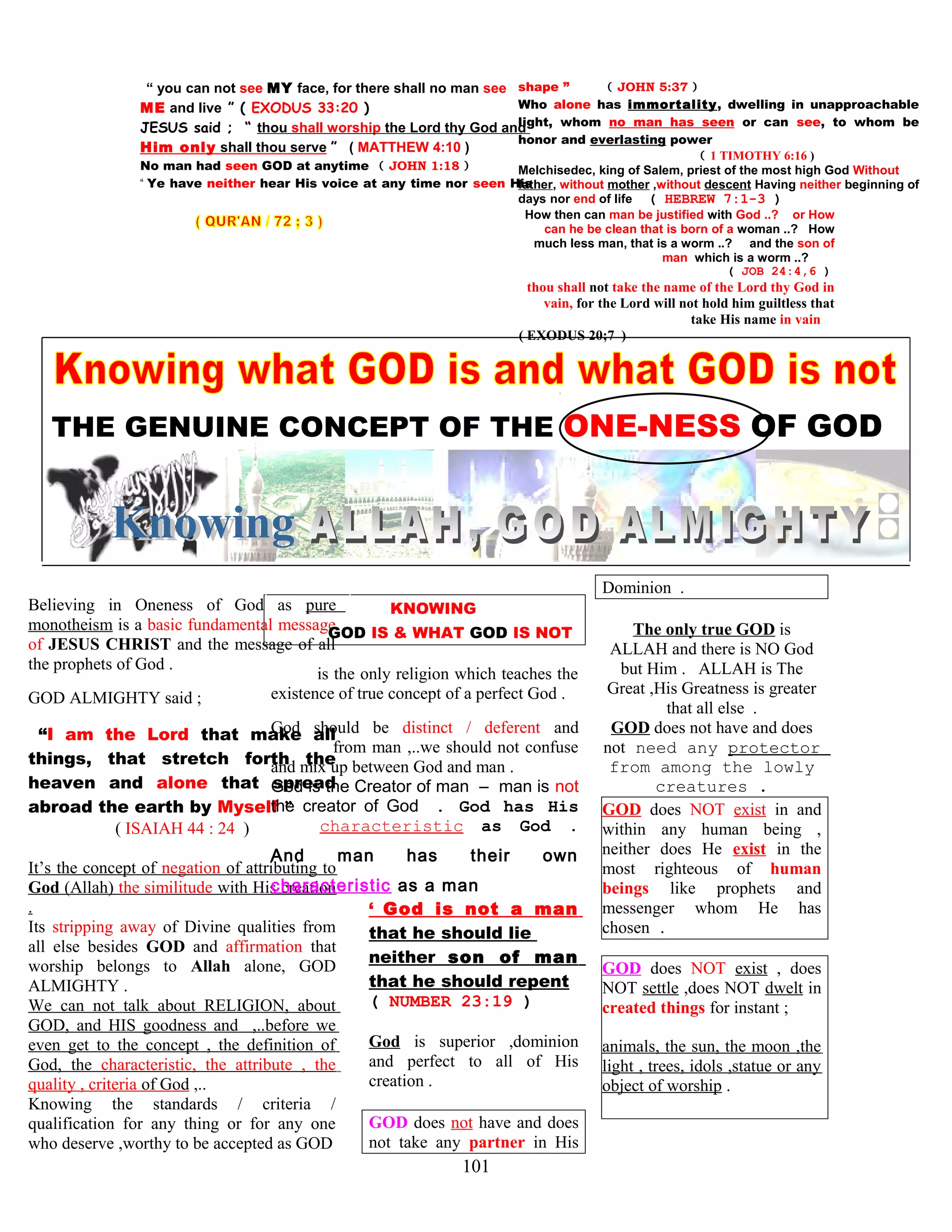 “ you can not see MY face, for there shall no man see
ME and live ” ( EXODUS 33:20 )
JESUS said ; “ thou shall worship the Lord thy God and
Him only shall thou serve ” ( MATTHEW 4:10 )
No man had seen GOD at anytime ( JOHN 1:18 )
“ Ye have neither hear His voice at any time nor seen His
shape ” ( JOHN 5:37 )
Who alone has immortality, dwelling in unapproachable
light, whom no man has seen or can see, to whom be
honor and everlasting power
( 1 TIMOTHY 6:16 )
Melchisedec, king of Salem, priest of the most high God Without
father, without mother ,without descent Having neither beginning of
days nor end of life ( HEBREW 7:1-3 )
How then can man be justified with God ..? or How
can he be clean that is born of a woman ..? How
much less man, that is a worm ..? and the son of
man which is a worm ..?
( JOB 24:4,6 )
thou shall not take the name of the Lord thy God in
vain, for the Lord will not hold him guiltless that
take His name in vain
( EXODUS 20;7 )
.
THE GENUINE CONCEPT OF THE ONE-NESS OF GOD
Believing in Oneness of God as pure
monotheism is a basic fundamental message
of JESUS CHRIST and the message of all
the prophets of God .
GOD ALMIGHTY said ;
“I am the Lord that make all
things, that stretch forth the
heaven and alone that spread
abroad the earth by Myself ”
( ISAIAH 44 : 24 )
It’s the concept of negation of attributing to
God (Allah) the similitude with His creation
.
Its stripping away of Divine qualities from
all else besides GOD and affirmation that
worship belongs to Allah alone, GOD
ALMIGHTY .
We can not talk about RELIGION, about
GOD, and HIS goodness and ,..before we
even get to the concept , the definition of
God, the characteristic, the attribute , the
quality , criteria of God ,..
Knowing the standards / criteria /
qualification for any thing or for any one
who deserve ,worthy to be accepted as GOD
KNOWING
GOD IS & WHAT GOD IS NOT
is the only religion which teaches the
existence of true concept of a perfect God .
God should be distinct / deferent and
from man ,..we should not confuse
and mix up between God and man .
God is the Creator of man – man is not
the creator of God . God has His
characteristic as God .
And man has their own
characteristic as a man
‘ God is not a man
that he should lie
neither son of man
that he should repent
( NUMBER 23:19 )
God is superior ,dominion
and perfect to all of His
creation .
GOD does not have and does
not take any partner in His
Dominion .
The only true GOD is
ALLAH and there is NO God
but Him . ALLAH is The
Great ,His Greatness is greater
that all else .
GOD does not have and does
not need any protector
from among the lowly
creatures .
GOD does NOT exist in and
within any human being ,
neither does He exist in the
most righteous of human
beings like prophets and
messenger whom He has
chosen .
GOD does NOT exist , does
NOT settle ,does NOT dwelt in
created things for instant ;
animals, the sun, the moon ,the
light , trees, idols ,statue or any
object of worship .
101
 