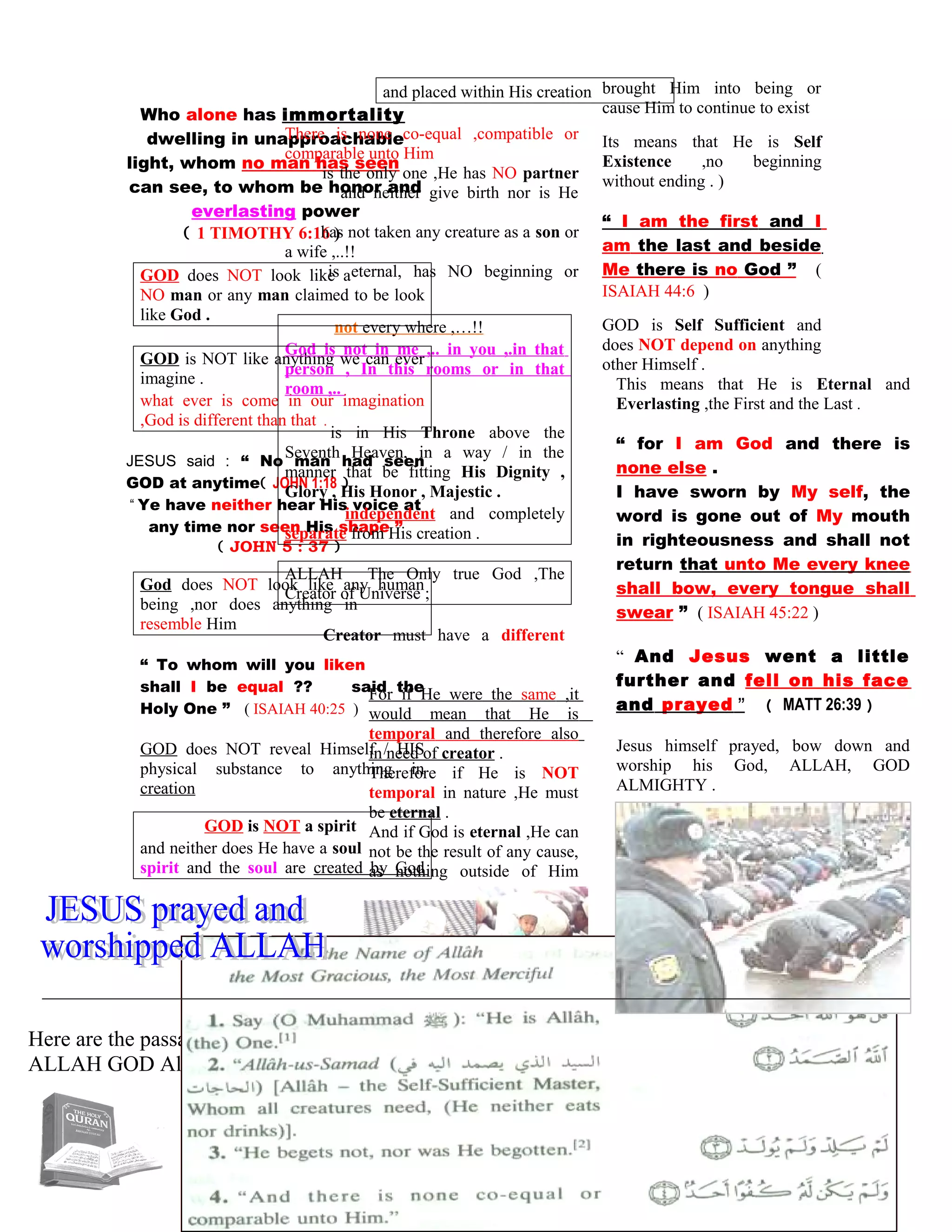 Who alone has immortality
dwelling in unapproachable
light, whom no man has seen
can see, to whom be honor and
everlasting power
( 1 TIMOTHY 6:16 )
GOD does NOT look like a
NO man or any man claimed to be look
like God .
GOD is NOT like anything we can ever
imagine .
what ever is come in our imagination
,God is different than that .
JESUS said : “ No man had seen
GOD at anytime( JOHN 1:18 )
“ Ye have neither hear His voice at
any time nor seen His shape ”
( JOHN 5 : 37 )
God does NOT look like any human
being ,nor does anything in
resemble Him
“ To whom will you liken
shall I be equal ?? said the
Holy One ” ( ISAIAH 40:25 )
GOD does NOT reveal Himself / HIS
physical substance to anything in
creation
GOD is NOT a spirit
and neither does He have a soul
spirit and the soul are created by God
and placed within His creation
There is none co-equal ,compatible or
comparable unto Him
is the only one ,He has NO partner
and neither give birth nor is He
has not taken any creature as a son or
a wife ,..!!
is eternal, has NO beginning or
not every where ,…!!
God is not in me ,.. in you ,.in that
person , In this rooms or in that
room ,..
is in His Throne above the
Seventh Heaven, in a way / in the
manner that be fitting His Dignity ,
Glory , His Honor , Majestic .
independent and completely
separate from His creation .
ALLAH The Only true God ,The
Creator of Universe ;
Creator must have a different
For if He were the same ,it
would mean that He is
temporal and therefore also
in need of creator .
Therefore if He is NOT
temporal in nature ,He must
be eternal .
And if God is eternal ,He can
not be the result of any cause,
as nothing outside of Him
brought Him into being or
cause Him to continue to exist
Its means that He is Self
Existence ,no beginning
without ending . )
“ I am the first and I
am the last and beside
Me there is no God ” (
ISAIAH 44:6 )
GOD is Self Sufficient and
does NOT depend on anything
other Himself .
This means that He is Eternal and
Everlasting ,the First and the Last .
“ for I am God and there is
none else .
I have sworn by My self, the
word is gone out of My mouth
in righteousness and shall not
return that unto Me every knee
shall bow, every tongue shall
swear ” ( ISAIAH 45:22 )
“ And Jesus went a little
further and fell on his face
and prayed ” ( MATT 26:39 )
Jesus himself prayed, bow down and
worship his God, ALLAH, GOD
ALMIGHTY .
Here are the passage of the Noble Qur’an explaining the genuine concept of the oneness of
ALLAH GOD Almighty .
102
 