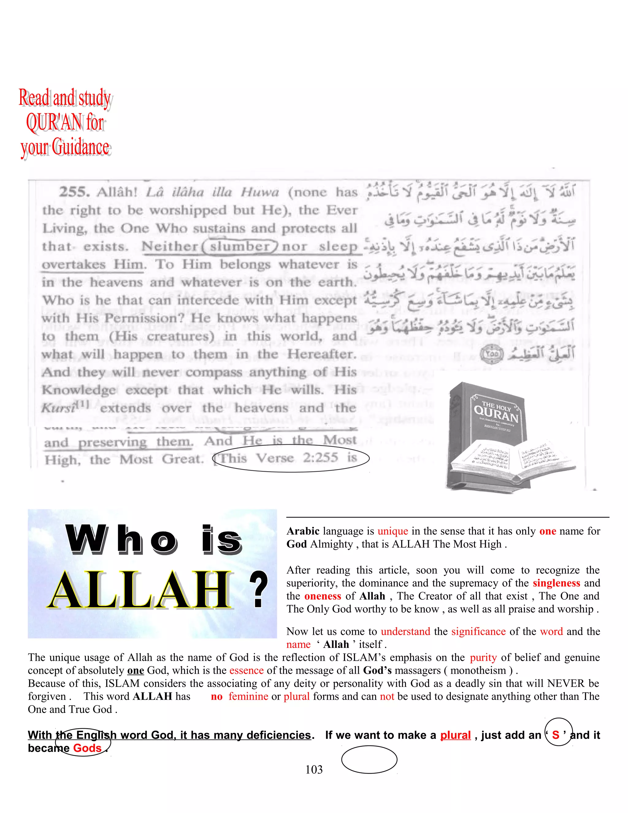 ( QUR’AN 112 ; 1-4 )
Arabic language is unique in the sense that it has only one name for
God Almighty , that is ALLAH The Most High .
After reading this article, soon you will come to recognize the
superiority, the dominance and the supremacy of the singleness and
the oneness of Allah , The Creator of all that exist , The One and
The Only God worthy to be know , as well as all praise and worship .
Now let us come to understand the significance of the word and the
name ‘ Allah ’ itself .
The unique usage of Allah as the name of God is the reflection of ISLAM’s emphasis on the purity of belief and genuine
concept of absolutely one God, which is the essence of the message of all God’s massagers ( monotheism ) .
Because of this, ISLAM considers the associating of any deity or personality with God as a deadly sin that will NEVER be
forgiven . This word ALLAH has ..no feminine or plural forms and can not be used to designate anything other than The
One and True God .
With the English word God, it has many deficiencies. If we want to make a plural , just add an ‘ S ’ and it
became Gods .
103
 