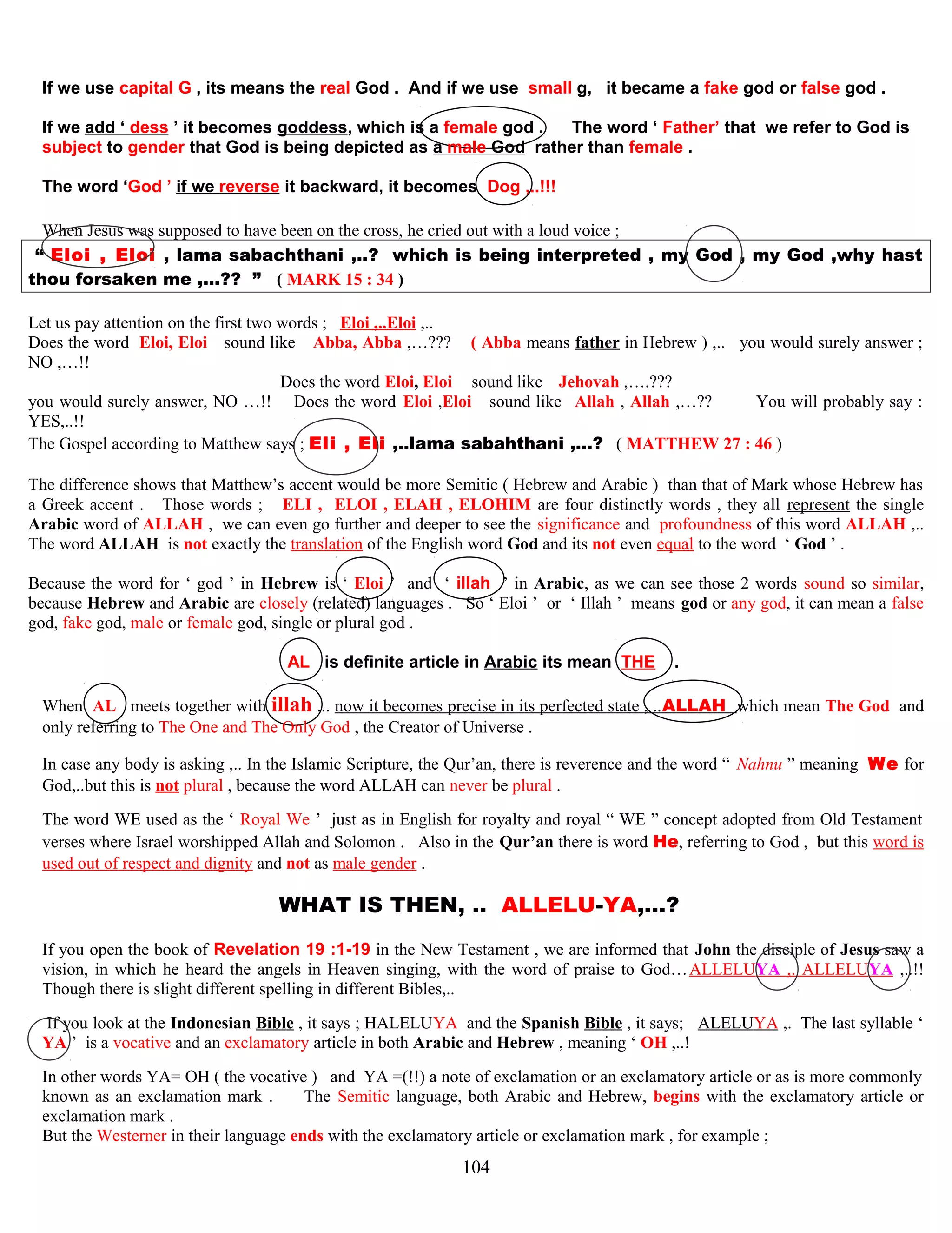 If we use capital G , its means the real God . And if we use small g, it became a fake god or false god .
If we add ‘ dess ’ it becomes goddess, which is a female god . The word ‘ Father’ that we refer to God is
subject to gender that God is being depicted as a male God rather than female .
The word ‘God ’ if we reverse it backward, it becomes Dog ,..!!!
When Jesus was supposed to have been on the cross, he cried out with a loud voice ;
“ Eloi , Eloi , lama sabachthani ,..? which is being interpreted , my God , my God ,why hast
thou forsaken me ,…?? ” ( MARK 15 : 34 )
Let us pay attention on the first two words ; Eloi ,..Eloi ,..
Does the word Eloi, Eloi ssound likee Abba, Abba ,…??? ( Abba means father in Hebrew ) ,.. you would surely answer ;
NO ,…!!
Does the word Eloi, Eloi ssound likee Jehovah ,….???
you would surely answer, NO …!! Does the word Eloi ,Eloi ssound likee Allah , Allah ,…?? You will probably say :
YES,..!!
The Gospel according to Matthew says ; Eli , Eli ,..lama sabahthani ,…? ( MATTHEW 27 : 46 )
The difference shows that Matthew’s accent would be more Semitic ( Hebrew and Arabic ) than that of Mark whose Hebrew has
a Greek accent . Those words ; ELI , ELOI , ELAH , ELOHIM are four distinctly words , they all represent the single
Arabic word of ALLAH , we can even go further and deeper to see the significance and profoundness of this word ALLAH ,..
The word ALLAH is not exactly the translation of the English word God and its not even equal to the word ‘ God ’ .
Because the word for ‘ god ’ in Hebrew is ‘ Eloi ’ and ‘ illah ’ in Arabic, as we can see those 2 words sound so similar,
because Hebrew and Arabic are closely (related) languages . So ‘ Eloi ’ or ‘ Illah ’ means god or any god, it can mean a false
god, fake god, male or female god, single or plural god .
AL is definite article in Arabic its mean THE .
When AL meets together with illah ,.. now it becomes precise in its perfected state , ..ALLAH which mean The God and
only referring to The One and The Only God , the Creator of Universe .
In case any body is asking ,.. In the Islamic Scripture, the Qur’an, there is reverence and the word “ Nahnu ” meaning We for
God,..but this is not plural , because the word ALLAH can never be plural .
The word WE used as the ‘ Royal We ’ just as in English for royalty and royal “ WE ” concept adopted from Old Testament
verses where Israel worshipped Allah and Solomon . Also in the Qur’an there is word He, referring to God , but this word is
used out of respect and dignity and not as male gender .
WHAT IS THEN, .. ALLELU-YA,…? ?
If you open the book of Revelation 19 :1-19 in the New Testament , we are informed that John the disciple of Jesus saw a
vision, in which he heard the angels in Heaven singing, with the word of praise to God…ALLELUYA ,. ALLELUYA ,..!!
Though there is slight different spelling in different Bibles,..
If you look at the Indonesian Bible , it says ; HALELUYA and the Spanish Bible , it says; ALELUYA ,. The last syllable ‘
YA ’ is a vocative and an exclamatory article in both Arabic and Hebrew , meaning ‘ OH ,..!
In other words YA= OH ( the vocative ) and YA =(!!) a note of exclamation or an exclamatory article or as is more commonly
known as an exclamation mark . The Semitic language, both Arabic and Hebrew, begins with the exclamatory article or
exclamation mark .
But the Westerner in their language ends with the exclamatory article or exclamation mark , for example ;
104
 