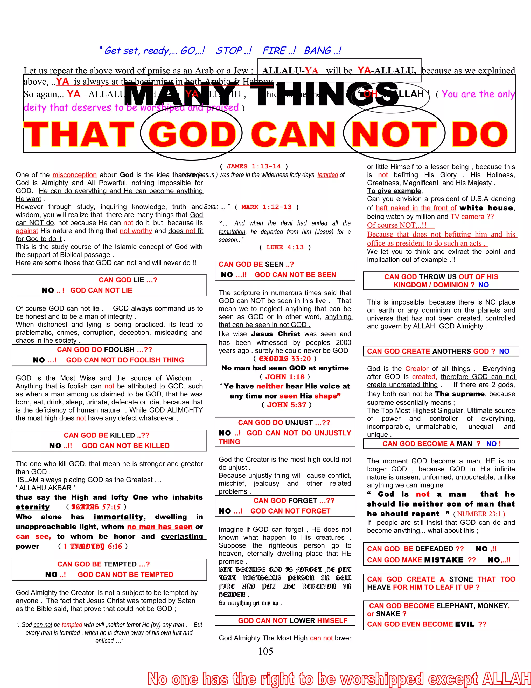 “ Get set, ready,… GO,..! STOP ..! FIRE ..! BANG ..!
Let us repeat the above word of praise as an Arab or a Jew ; ALLALU-YA will be YA-ALLALU, because as we explained
above, ..YA is always at the beginning in both Arabic & Hebrew ,
So again,.. YA –ALLALU would mean YA-ALLAHU , Which is the meaning is ‘ OH ,.. ALLAH ’ ( You are the only
deity that deserves to be worshiped and praised )
One of the misconception about God is the idea that since
God is Almighty and All Powerful, nothing impossible for
GOD. He can do everything and He can become anything
He want .
However through study, inquiring knowledge, truth and
wisdom, you will realize that there are many things that God
can NOT do, not because He can not do it, but because its
against His nature and thing that not worthy and does not fit
for God to do it .
This is the study course of the Islamic concept of God with
the support of Biblical passage .
Here are some those that GOD can not and will never do !!
CAN GOD LIE …?
NO .. ! GOD CAN NOT LIE
Of course GOD can not lie . GOD always command us to
be honest and to be a man of integrity .
When dishonest and lying is being practiced, its lead to
prablematic, crimes, corruption, deception, misleading and
chaos in the society .
CAN GOD DO FOOLISH …??
NO …! GOD CAN NOT DO FOOLISH THING
GOD is the Most Wise and the source of Wisdom .
Anything that is foolish can not be attributed to GOD, such
as when a man among us claimed to be GOD, that he was
born, eat, drink, sleep, urinate, defecate or die, because that
is the deficiency of human nature . While GOD ALIMGHTY
the most high does not have any defect whatsoever .
CAN GOD BE KILLED ..??
NO ..!! GOD CAN NOT BE KILLED
The one who kill GOD, that mean he is stronger and greater
than GOD .
ISLAM always placing GOD as the Greatest …
‘ ALLAHU AKBAR ’
thus say the High and lofty One who inhabits
eternity ( ISAIAH 57:15 )
Who alone has immortality, dwelling in
unapproachable light, whom no man has seen or
can see, to whom be honor and everlasting
power ( 1 TIMOTHY 6:16 )
CAN GOD BE TEMPTED …?
NO ..! GOD CAN NOT BE TEMPTED
God Almighty the Creator is not a subject to be tempted by
anyone . The fact that Jesus Christ was tempted by Satan
as the Bible said, that prove that could not be GOD ;
“..God can not be tempted with evil ,neither tempt He (by) any man . But
every man is tempted , when he is drawn away of his own lust and
enticed …”
( JAMES 1:13-14 )
and he (Jesus ) was there in the wilderness forty days, tempted of
Satan … ” ( MARK 1:12-13 )
“… And when the devil had ended all the
temptation, he departed from him (Jesus) for a
season...”
( LUKE 4:13 )
CAN GOD BE SEEN ..?
NO …!! GOD CAN NOT BE SEEN
The scripture in numerous times said that
GOD can NOT be seen in this live . That
mean we to neglect anything that can be
seen as GOD or in other word, anything
that can be seen in not GOD .
like wise Jesus Christ was seen and
has been witnessed by peoples 2000
years ago . surely he could never be GOD
( EXODUS 33:20 )
No man had seen GOD at anytime
( JOHN 1:18 )
“ Ye have neither hear His voice at
any time nor seen His shape”
( JOHN 5:37 )
CAN GOD DO UNJUST …??
NO ..! GOD CAN NOT DO UNJUSTLY
THING
God the Creator is the most high could not
do unjust .
Because unjustly thing will cause conflict,
mischief, jealousy and other related
problems .
CAN GOD FORGET …??
NO …! GOD CAN NOT FORGET
Imagine if GOD can forget , HE does not
known what happen to His creatures .
Suppose the righteous person go to
heaven, eternally dwelling place that HE
promise .
BUT BECAUSE GOD IS FORGET ,HE PUT
THAT RIGTHEOUS PERSON IN HELL
FIRE AND PUT THE REBELION IN
HEAVEN .
So everything get mix up .
GOD CAN NOT LOWER HIMSELF
God Almighty The Most High can not lower
or little Himself to a lesser being , because this
is not befitting His Glory , His Holiness,
Greatness, Magnificent and His Majesty .
To give example,
Can you envision a president of U.S.A dancing
of haft naked in the front of white house,
being watch by million and TV camera ??
Of course NOT,..!!
Because that does not befitting him and his
office as president to do such an acts .
We let you to think and extract the point and
implication out of example .!!
CAN GOD THROW US OUT OF HIS
KINGDOM / DOMINION ? NO
This is impossible, because there is NO place
on earth or any dominion on the planets and
universe that has not been created, controlled
and govern by ALLAH, GOD Almighty .
CAN GOD CREATE ANOTHERS GOD ? NO
God is the Creator of all things . Everything
after GOD is created, therefore GOD can not
create uncreated thing . If there are 2 gods,
they both can not be The supreme, because
supreme essentially means ;
The Top Most Highest Singular, Ultimate source
of power and controller of everything,
incomparable, unmatchable, unequal and
unique .
CAN GOD BECOME A MAN ? NO !
The moment GOD become a man, HE is no
longer GOD , because GOD in His infinite
nature is unseen, unformed, untouchable, unlike
anything we can imagine
“ God is not a man that he
should lie neither son of man that
he should repent ” ( NUMBER 23:1 )
If people are still insist that GOD can do and
become anything,.. what about this ;
CAN GOD BE DEFEADED ?? NO ,!!
CAN GOD MAKE MISTAKE ?? NO,..!!
CAN GOD CREATE A STONE THAT TOO
HEAVE FOR HIM TO LEAF IT UP ?
CAN GOD BECOME ELEPHANT, MONKEY,
or SNAKE ?
CAN GOD EVEN BECOME EVIL ??
105
 
