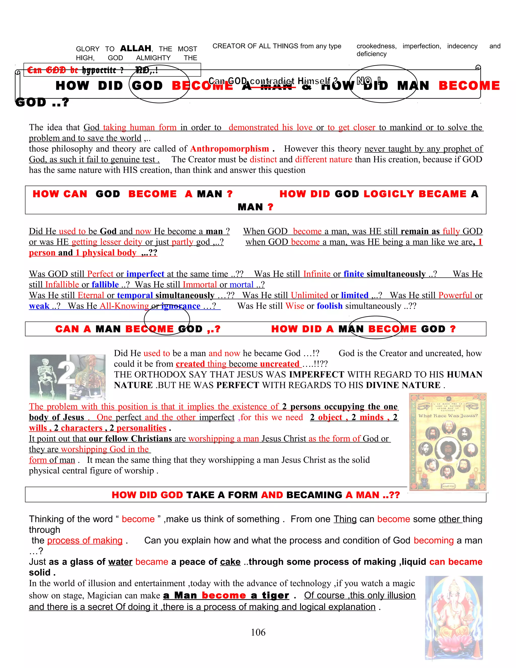 GLORY TO ALLAH, THE MOST
HIGH, GOD ALMIGHTY THE
CREATOR OF ALL THINGS from any type crookedness, imperfection, indecency and
deficiency
Can GOD be hypocrite ? NO,.!
HOW DID GOD BECOME A MAN & HOW DID MAN BECOME
GOD ..?
The idea that God taking human form in order to demonstrated his love or to get closer to mankind or to solve the
problem and to save the world ,..
those philosophy and theory are called of Anthropomorphism . However this theory never taught by any prophet of
God, as such it fail to genuine test . The Creator must be distinct and different nature than His creation, because if GOD
has the same nature with HIS creation, than think and answer this question
HOW CAN GOD BECOME A MAN ? HOW DID GOD LOGICLY BECAME A
MAN ?
Did He used to be God and now He become a man ? When GOD become a man, was HE still remain as fully GOD
or was HE getting lesser deity or just partly god ,..? when GOD become a man, was HE being a man like we are, 1
person and 1 physical body ,..??
Was GOD still Perfect or imperfect at the same time ..?? Was He still Infinite or finite simultaneously ..? Was He
still Infallible or fallible ..? Was He still Immortal or mortal ..?
Was He still Eternal or temporal simultaneously …?? Was He still Unlimited or limited ,..? Was He still Powerful or
weak ..? Was He All-Knowing or ignorance …? Was He still Wise or foolish simultaneously ..??
CAN A MAN BECOME GOD ,.? HOW DID A MAN BECOME GOD ?
Did He used to be a man and now he became God …!? God is the Creator and uncreated, how
could it be from created thing become uncreated ….!!??
THE ORTHODOX SAY THAT JESUS WAS IMPERFECT WITH REGARD TO HIS HUMAN
NATURE .BUT HE WAS PERFECT WITH REGARDS TO HIS DIVINE NATURE .
The problem with this position is that it implies the existence of 2 persons occupying the one
body of Jesus . One perfect and the other imperfect ,for this we need 2 object , 2 minds , 2
wills , 2 characters , 2 personalities .
It point out that our fellow Christians are worshipping a man Jesus Christ as the form of God or
they are worshipping God in the
form of man . It mean the same thing that they worshipping a man Jesus Christ as the solid
physical central figure of worship .
HOW DID GOD TAKE A FORM AND BECAMING A MAN ..??
Thinking of the word “ become ” ,make us think of something . From one Thing can become some other thing
through
the process of making . Can you explain how and what the process and condition of God becoming a man
…?
Just as a glass of water became a peace of cake ..through some process of making ,liquid can became
solid .
In the world of illusion and entertainment ,today with the advance of technology ,if you watch a magic
show on stage, Magician can make a Man become a tiger . Of course ,this only illusion
and there is a secret Of doing it ,there is a process of making and logical explanation .
106
 