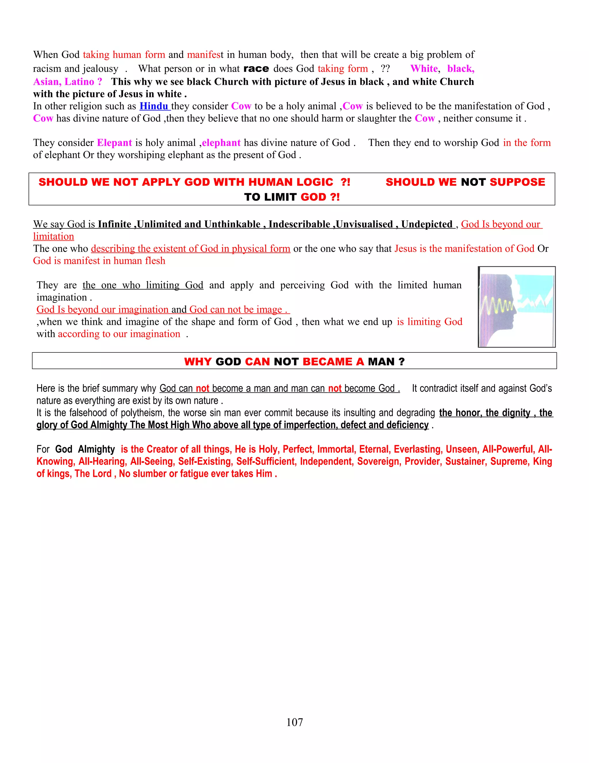 When God taking human form and manifest in human body, then that will be create a big problem of
racism and jealousy . What person or in what race does God taking form , ?? White, black,
Asian, Latino ? This why we see black Church with picture of Jesus in black , and white Church
with the picture of Jesus in white .
In other religion such as Hindu they consider Cow to be a holy animal ,Cow is believed to be the manifestation of God ,
Cow has divine nature of God ,then they believe that no one should harm or slaughter the Cow , neither consume it .
They consider Elepant is holy animal ,elephant has divine nature of God . Then they end to worship God in the form
of elephant Or they worshiping elephant as the present of God .
SHOULD WE NOT APPLY GOD WITH HUMAN LOGIC ?! SHOULD WE NOT SUPPOSE
TO LIMIT GOD ?!
We say God is Infinite ,Unlimited and Unthinkable , Indescribable ,Unvisualised , Undepicted , God Is beyond our
limitation
The one who describing the existent of God in physical form or the one who say that Jesus is the manifestation of God Or
God is manifest in human flesh
They are the one who limiting God and apply and perceiving God with the limited human
imagination .
God Is beyond our imagination and God can not be image .
,when we think and imagine of the shape and form of God , then what we end up is limiting God
with according to our imagination .
WHY GOD CAN NOT BECAME A MAN ?
Here is the brief summary why God can not become a man and man can not become God . It contradict itself and against God’s
nature as everything are exist by its own nature .
It is the falsehood of polytheism, the worse sin man ever commit because its insulting and degrading the honor, the dignity , the
glory of God Almighty The Most High Who above all type of imperfection, defect and deficiency .
For God Almighty is the Creator of all things, He is Holy, Perfect, Immortal, Eternal, Everlasting, Unseen, All-Powerful, All-
Knowing, All-Hearing, All-Seeing, Self-Existing, Self-Sufficient, Independent, Sovereign, Provider, Sustainer, Supreme, King
of kings, The Lord , No slumber or fatigue ever takes Him .
107
 