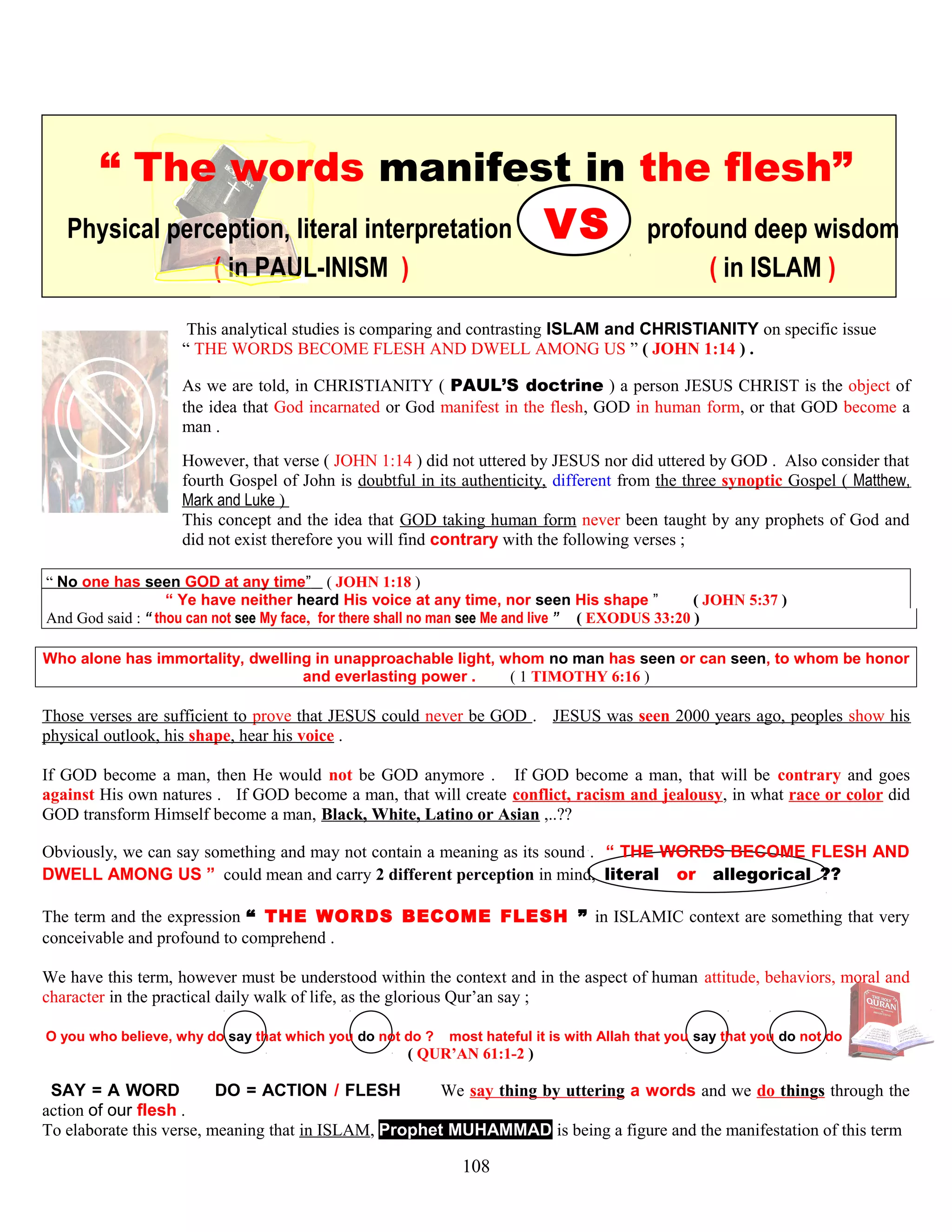 “ The words manifest in the flesh”
Physical perception, literal interpretation VS profound deep wisdom
( in PAUL-INISM ) ( in ISLAM )
This analytical studies is comparing and contrasting ISLAM and CHRISTIANITY on specific issue
“ THE WORDS BECOME FLESH AND DWELL AMONG US ” ( JOHN 1:14 ) .
As we are told, in CHRISTIANITY ( PAUL’S doctrine ) a person JESUS CHRIST is the object of
the idea that God incarnated or God manifest in the flesh, GOD in human form, or that GOD become a
man .
However, that verse ( JOHN 1:14 ) did not uttered by JESUS nor did uttered by GOD . Also consider that
fourth Gospel of John is doubtful in its authenticity, different from the three synoptic Gospel ( Matthew,
Mark and Luke )
This concept and the idea that GOD taking human form never been taught by any prophets of God and
did not exist therefore you will find contrary with the following verses ;
“ No one has seen GOD at any time” ( JOHN 1:18 )
“ Ye have neither heard His voice at any time, nor seen His shape ” ( JOHN 5:37 )
And God said : “ thou can not see My face, for there shall no man see Me and live ” ( EXODUS 33:20 )
Who alone has immortality, dwelling in unapproachable light, whom no man has seen or can seen, to whom be honor
and everlasting power . ( 1 TIMOTHY 6:16 )
Those verses are sufficient to prove that JESUS could never be GOD . JESUS was seen 2000 years ago, peoples show his
physical outlook, his shape, hear his voice .
If GOD become a man, then He would not be GOD anymore . If GOD become a man, that will be contrary and goes
against His own natures . If GOD become a man, that will create conflict, racism and jealousy, in what race or color did
GOD transform Himself become a man, Black, White, Latino or Asian ,..??
Obviously, we can say something and may not contain a meaning as its sound . “ THE WORDS BECOME FLESH AND
DWELL AMONG US ” could mean and carry 2 different perception in mind, literal or allegorical .??
The term and the expression “ THE WORDS BECOME FLESH ” in ISLAMIC context are something that very
conceivable and profound to comprehend .
We have this term, however must be understood within the context and in the aspect of human attitude, behaviors, moral and
character in the practical daily walk of life, as the glorious Qur’an say ;
O you who believe, why do say that which you do not do ? most hateful it is with Allah that you say that you do not do
( QUR’AN 61:1-2 )
//SAY = A WORD DO = ACTION / FLESH N We say thing by uttering a words and we do things through the
action of our flesh .
To elaborate this verse, meaning that in ISLAM, Prophet MUHAMMAD is being a figure and the manifestation of this term
108
 
