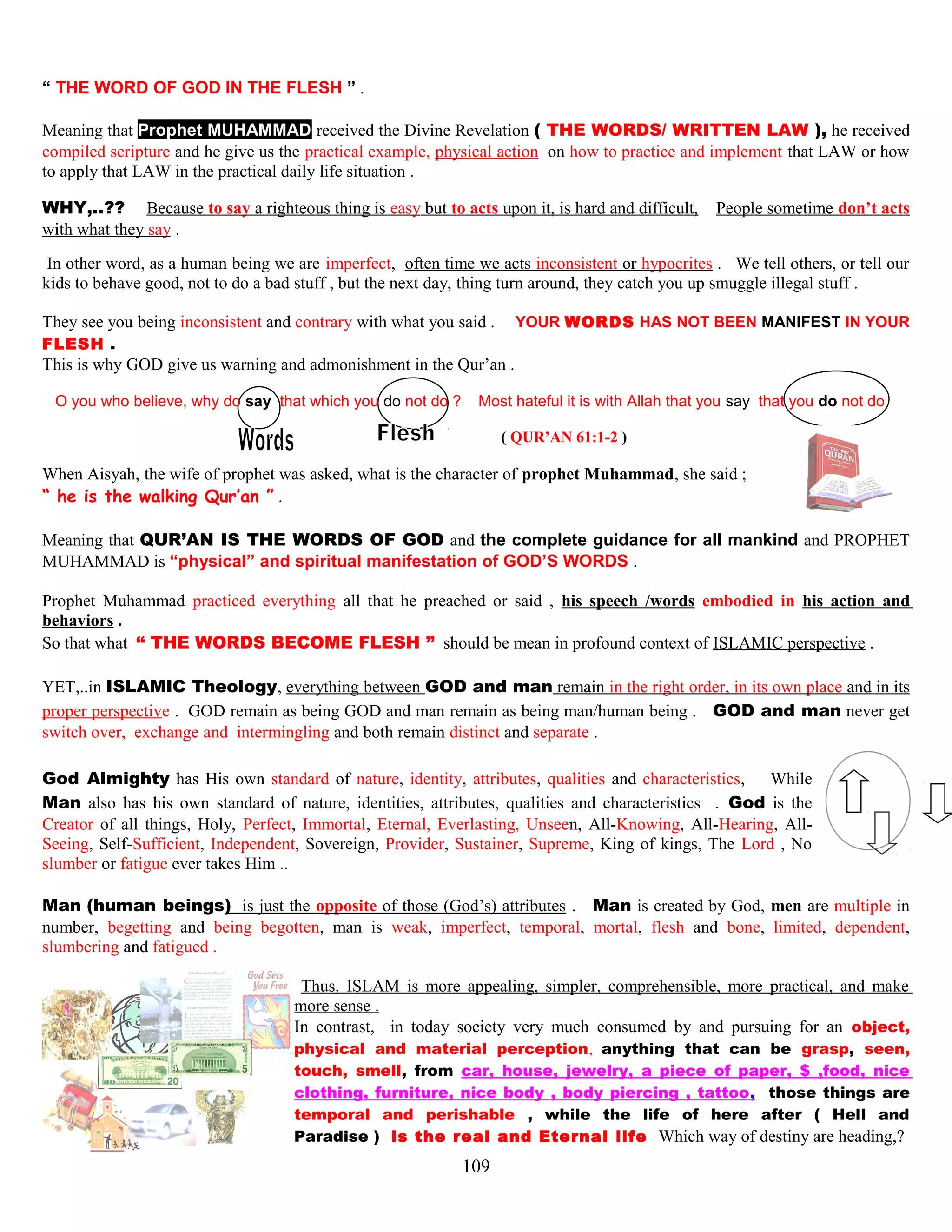 “ THE WORD OF GOD IN THE FLESH ” .
Meaning that Prophet MUHAMMAD received the Divine Revelation ( THE WORDS/ WRITTEN LAW ), he received
compiled scripture and he give us the practical example, physical action on how to practice and implement that LAW or how
to apply that LAW in the practical daily life situation .
WHY,..?? Because to say a righteous thing is easy but to acts upon it, is hard and difficult, People sometime don’t acts
with what they say .
In other word, as a human being we are imperfect, often time we acts inconsistent or hypocrites . We tell others, or tell our
kids to behave good, not to do a bad stuff , but the next day, thing turn around, they catch you up smuggle illegal stuff .
They see you being inconsistent and contrary with what you said . YOUR WORDS HAS NOT BEEN MANIFEST IN YOUR
FLESH .
This is why GOD give us warning and admonishment in the Qur’an .
O you who believe, why do say that which you do not do ? Most hateful it is with Allah that you say that you do not do
( QUR’AN 61:1-2 )
When Aisyah, the wife of prophet was asked, what is the character of prophet Muhammad, she said ;
“ he is the walking Qur’an ” .
Meaning that QUR’AN IS THE WORDS OF GOD and the complete guidance for all mankind and PROPHET
MUHAMMAD is “physical” and spiritual manifestation of GOD’S WORDS .
Prophet Muhammad practiced everything all that he preached or said , his speech /words embodied in his action and
behaviors .
So that what “ THE WORDS BECOME FLESH ” should be mean in profound context of ISLAMIC perspective .
YET,..in ISLAMIC Theology, everything between GOD and man remain in the right order, in its own place and in its
proper perspective . GOD remain as being GOD and man remain as being man/human being . GOD and man never get
switch over, exchange and intermingling and both remain distinct and separate .
God Almighty has His own standard of nature, identity, attributes, qualities and characteristics, While
Man also has his own standard of nature, identities, attributes, qualities and characteristics . God is the
Creator of all things, Holy, Perfect, Immortal, Eternal, Everlasting, Unseen, All-Knowing, All-Hearing, All-
Seeing, Self-Sufficient, Independent, Sovereign, Provider, Sustainer, Supreme, King of kings, The Lord , No
slumber or fatigue ever takes Him ..
Man (human beings) is just the opposite of those (God’s) attributes . Man is created by God, men are multiple in
number, begetting and being begotten, man is weak, imperfect, temporal, mortal, flesh and bone, limited, dependent,
slumbering and fatigued .
Thus. ISLAM is more appealing, simpler, comprehensible, more practical, and make
more sense .
In contrast, in today society very much consumed by and pursuing for an object,
physical and material perception, anything that can be grasp, seen,
touch, smell, from car, house, jewelry, a piece of paper, $ ,food, nice
clothing, furniture, nice body , body piercing , tattoo, those things are
temporal and perishable , while the life of here after ( Hell and
Paradise ) is the real and Eternal life Which way of destiny are heading,?
109
 