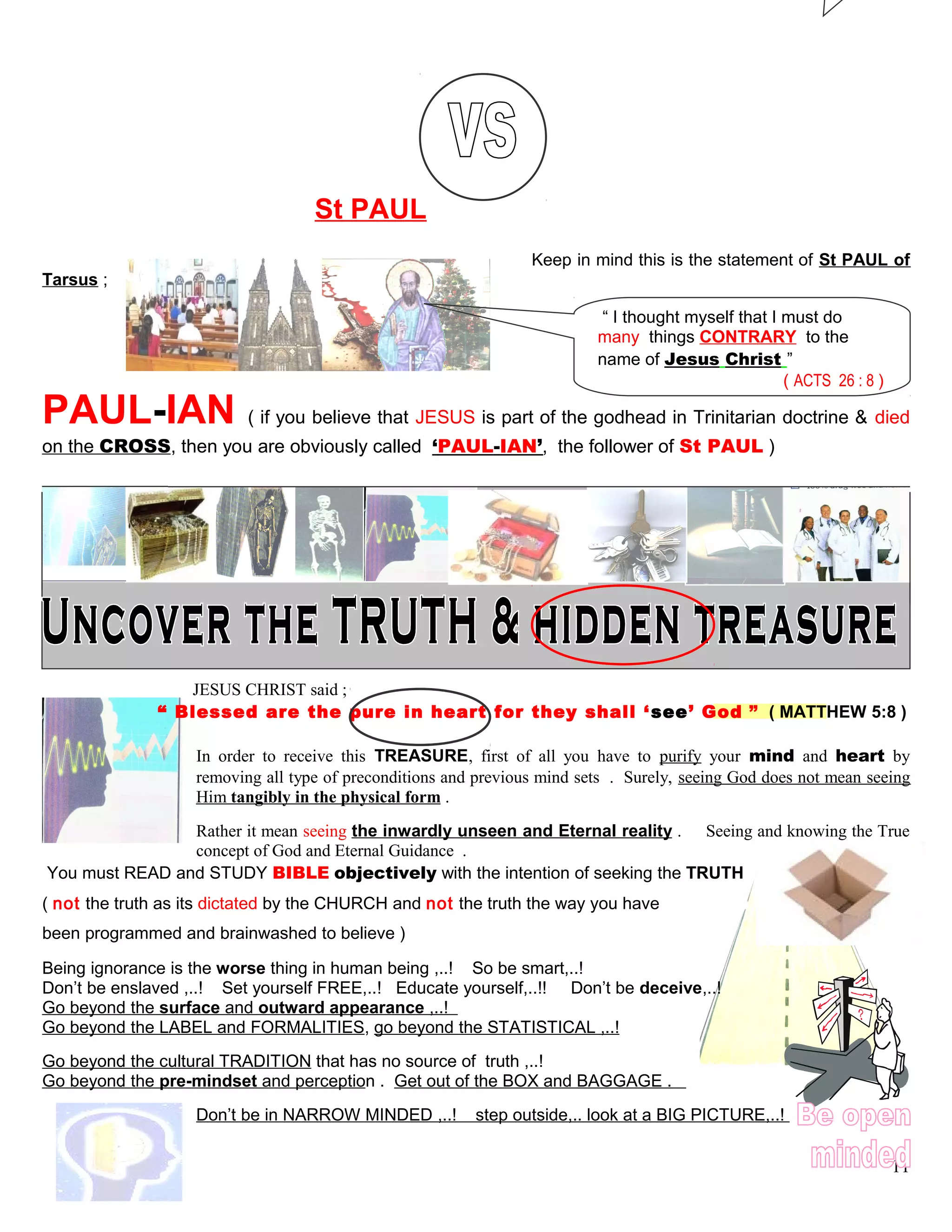 St PAUL
Keep in mind this is the statement of St PAUL of
Tarsus ;
PAUL-IAN ( if you believe that JESUS is part of the godhead in Trinitarian doctrine & died
on the CROSS, then you are obviously called ‘PAUL-IAN’, the follower of St PAUL )
JESUS CHRIST said ;
“ Blessed are the pure in heart for they shall ‘see’ God ” ( MATTHEW 5:8 )
In order to receive this TREASURE, first of all you have to purify your mind and heart by
removing all type of preconditions and previous mind sets . Surely, seeing God does not mean seeing
Him tangibly in the physical form .
Rather it mean seeing the inwardly unseen and Eternal reality . Seeing and knowing the True
concept of God and Eternal Guidance .
You must READ and STUDY BIBLE objectively with the intention of seeking the TRUTH
( not the truth as its dictated by the CHURCH and not the truth the way you have
been programmed and brainwashed to believe )
Being ignorance is the worse thing in human being ,..! So be smart,..!
Don’t be enslaved ,..! Set yourself FREE,..! Educate yourself,..!! Don’t be deceive,..!
Go beyond the surface and outward appearance ,..!
Go beyond the LABEL and FORMALITIES, go beyond the STATISTICAL ,..!
Go beyond the cultural TRADITION that has no source of truth ,..!
Go beyond the pre-mindset and perception . Get out of the BOX and BAGGAGE .
Don’t be in NARROW MINDED ,..! step outside,.. look at a BIG PICTURE,..!
11
“ I thought myself that I must do
many things CONTRARY to the
name of Jesus Christ ”
( ACTS 26 : 8 )
 