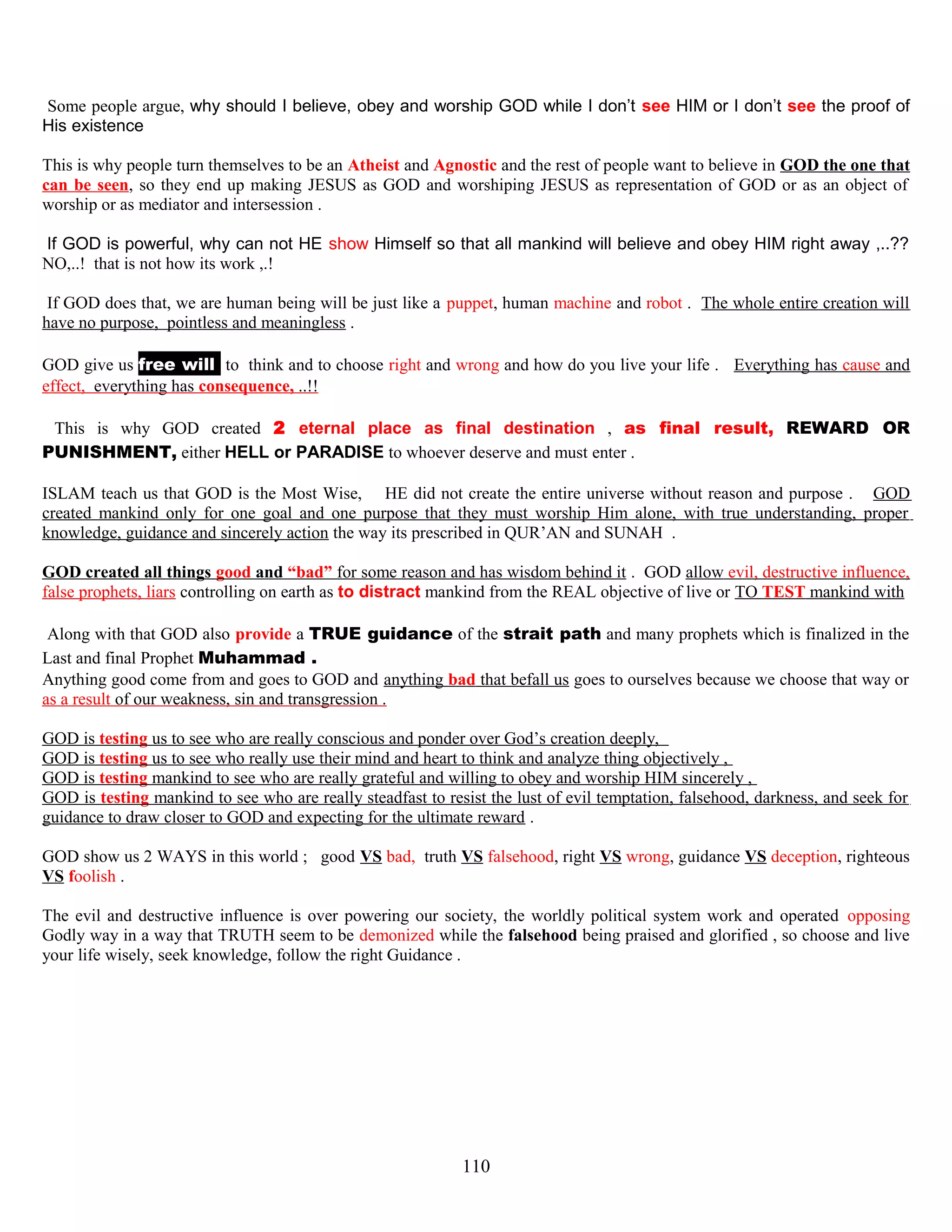 Some people argue, why should I believe, obey and worship GOD while I don’t see HIM or I don’t see the proof of
His existence
This is why people turn themselves to be an Atheist and Agnostic and the rest of people want to believe in GOD the one that
can be seen, so they end up making JESUS as GOD and worshiping JESUS as representation of GOD or as an object of
worship or as mediator and intersession .
IIf GOD is powerful, why can not HE show Himself so that all mankind will believe and obey HIM right away ,..??
NO,..! that is not how its work ,.!
If GOD does that, we are human being will be just like a puppet, human machine and robot . The whole entire creation will
have no purpose, pointless and meaningless .
GOD give us free willl to think and to choose right and wrong and how do you live your life . Everything has cause and
effect, everything has consequence, ..!!
This is why GOD created 2 eternal place as final destination , as final result, REWARD OR
PUNISHMENT, either HELL or PARADISE to whoever deserve and must enter .
ISLAM teach us that GOD is the Most Wise, HE did not create the entire universe without reason and purpose . GOD
created mankind only for one goal and one purpose that they must worship Him alone, with true understanding, proper
knowledge, guidance and sincerely action the way its prescribed in QUR’AN and SUNAH .
GOD created all things good and “bad” for some reason and has wisdom behind it . GOD allow evil, destructive influence,
false prophets, liars controlling on earth as to distract mankind from the REAL objective of live or TO TEST mankind with
Along with that GOD also provide a TRUE guidance of the strait path and many prophets which is finalized in the
Last and final Prophet Muhammad .
Anything good come from and goes to GOD and anything bad that befall us goes to ourselves because we choose that way or
as a result of our weakness, sin and transgression .
GOD is testing us to see who are really conscious and ponder over God’s creation deeply,
GOD is testing us to see who really use their mind and heart to think and analyze thing objectively ,
GOD is testing mankind to see who are really grateful and willing to obey and worship HIM sincerely ,
GOD is testing mankind to see who are really steadfast to resist the lust of evil temptation, falsehood, darkness, and seek for
guidance to draw closer to GOD and expecting for the ultimate reward .
GOD show us 2 WAYS in this world ; good VS bad, truth VS falsehood, right VS wrong, guidance VS deception, righteous
VS foolish .
The evil and destructive influence is over powering our society, the worldly political system work and operated opposing
Godly way in a way that TRUTH seem to be demonized while the falsehood being praised and glorified , so choose and live
your life wisely, seek knowledge, follow the right Guidance .
110
 