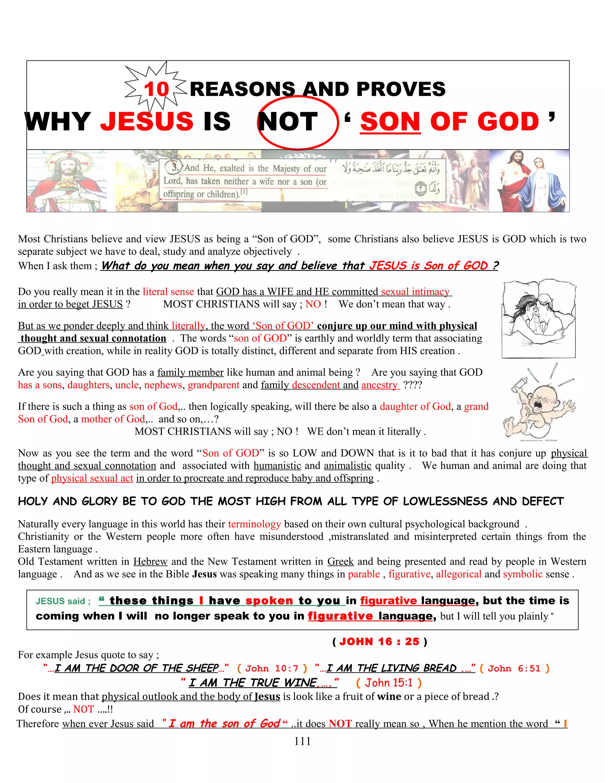 10 REASONS AND PROVES
WHY JESUS IS NOT ‘ SON OF GOD ’
Most Christians believe and view JESUS as being a “Son of GOD”, some Christians also believe JESUS is GOD which is two
separate subject we have to deal, study and analyze objectively .
When I ask them ; What do you mean when you say and believe that JESUS is Son of GOD ?
Do you really mean it in the literal sense that GOD has a WIFE and HE committed sexual intimacy
in order to beget JESUS ? MOST CHRISTIANS will say ; NO ! We don’t mean that way .
But as we ponder deeply and think literally, the word ‘Son of GOD’ conjure up our mind with physical
thought and sexual connotation . The words “son of GOD” is earthly and worldly term that associating
GOD with creation, while in reality GOD is totally distinct, different and separate from HIS creation .
Are you saying that GOD has a family member like human and animal being ? Are you saying that GOD
has a sons, daughters, uncle, nephews, grandparent and family descendent and ancestry ????
If there is such a thing as son of God,.. then logically speaking, will there be also a daughter of God, a grand
Son of God, a mother of God,.. and so on,…?
MOST CHRISTIANS will say ; NO ! WE don’t mean it literally .
Now as you see the term and the word “Son of GOD” is so LOW and DOWN that is it to bad that it has conjure up physical
thought and sexual connotation and associated with humanistic and animalistic quality . We human and animal are doing that
type of physical sexual act in order to procreate and reproduce baby and offspring .
HOLY AND GLORY BE TO GOD THE MOST HIGH FROM ALL TYPE OF LOWLESSNESS AND DEFECT
Naturally every language in this world has their terminology based on their own cultural psychological background .
Christianity or the Western people more often have misunderstood ,mistranslated and misinterpreted certain things from the
Eastern language .
Old Testament written in Hebrew and the New Testament written in Greek and being presented and read by people in Western
language . And as we see in the Bible Jesus was speaking many things in parable , figurative, allegorical and symbolic sense .
JESUS said ; “ these things I have spoken to you in figurative language, but the time is
coming when I will no longer speak to you in figurative language, but I will tell you plainly “
( JOHN 16 : 25 )
For example Jesus quote to say ;
“…I AM THE DOOR OF THE SHEEP…” ( John 10:7 ) “…I AM THE LIVING BREAD .…” ( John 6:51 )
“ I AM THE TRUE WINE,….” ( John 15:1 )
Does it mean that physical outlook and the body of Jesus is look like a fruit of wine or a piece of bread .?
Of course ,.. NOT ….!!
Therefore when ever Jesus said “ I am the son of God “ ..it does NOT really mean so , When he mention the word “ I
111
 