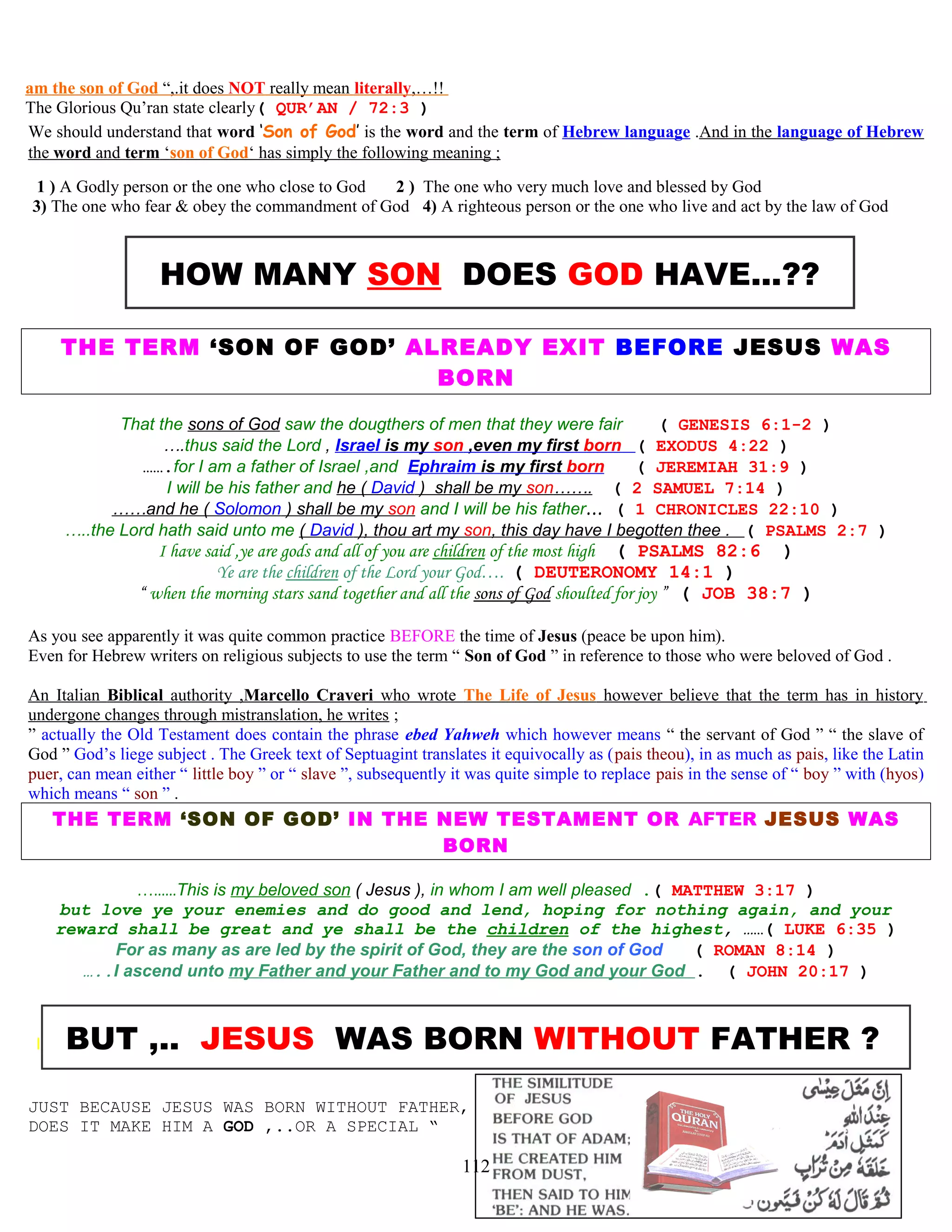 am the son of God “,.it does NOT really mean literally,…!!
The Glorious Qu’ran state clearly( QUR’AN / 72:3 )
We should understand that word ‘Son of God’ is the word and the term of Hebrew language .And in the language of Hebrew
the word and term ‘son of God‘ has simply the following meaning ;
1 ) A Godly person or the one who close to God 2 ) The one who very much love and blessed by God
3) The one who fear & obey the commandment of God 4) A righteous person or the one who live and act by the law of God
HOW MANY SON DOES GOD HAVE...??
THE TERM ‘SON OF GOD’ ALREADY EXIT BEFORE JESUS WAS
BORN
That the sons of God saw the dougthers of men that they were fair ( GENESIS 6:1-2 )
….thus said the Lord , Israel is my son ,even my first born ( EXODUS 4:22 )
…….for I am a father of Israel ,and Ephraim is my first born ( JEREMIAH 31:9 )
I will be his father and he ( David ) shall be my son……. ( 2 SAMUEL 7:14 )
……and he ( Solomon ) shall be my son and I will be his father… ( 1 CHRONICLES 22:10 )
…..the Lord hath said unto me ( David ), thou art my son, this day have I begotten thee . ( PSALMS 2:7 )
I have said ,ye are gods and all of you are children of the most high ( PSALMS 82:6 )
Ye are the children of the Lord your God…. ( DEUTERONOMY 14:1 )
“ when the morning stars sand together and all the sons of God shoulted for joy ” ( JOB 38:7 )
As you see apparently it was quite common practice BEFORE the time of Jesus (peace be upon him).
Even for Hebrew writers on religious subjects to use the term “ Son of God ” in reference to those who were beloved of God .
An Italian Biblical authority ,Marcello Craveri who wrote The Life of Jesus however believe that the term has in history
undergone changes through mistranslation, he writes ;
” actually the Old Testament does contain the phrase ebed Yahweh which however means “ the servant of God ” “ the slave of
God ” God’s liege subject . The Greek text of Septuagint translates it equivocally as (pais theou), in as much as pais, like the Latin
puer, can mean either “ little boy ” or “ slave ”, subsequently it was quite simple to replace pais in the sense of “ boy ” with (hyos)
which means “ son ” .
THE TERM ‘SON OF GOD’ IN THE NEW TESTAMENT OR AFTER JESUS WAS
BORN
…......This is my beloved son ( Jesus ), in whom I am well pleased .( MATTHEW 3:17 )
but love ye your enemies and do good and lend, hoping for nothing again, and your
reward shall be great and ye shall be the children of the highest, ……( LUKE 6:35 )
For as many as are led by the spirit of God, they are the son of God ( ROMAN 8:14 )
…..I ascend unto my Father and your Father and to my God and your God . ( JOHN 20:17 )
I BUT ,.. JESUS WAS BORN WITHOUT FATHER ?
JUST BECAUSE JESUS WAS BORN WITHOUT FATHER,
DOES IT MAKE HIM A GOD ,..OR A SPECIAL “
112
 