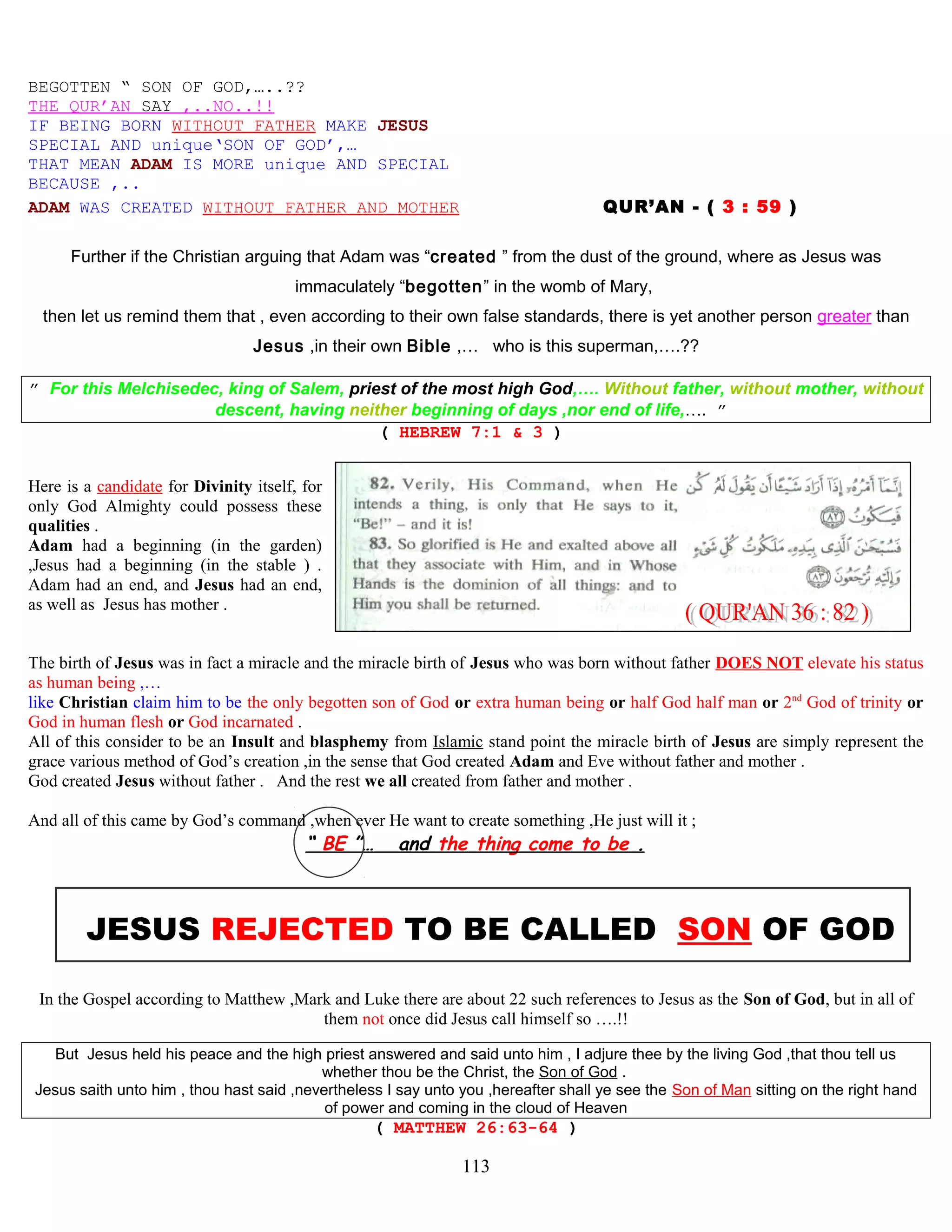BEGOTTEN “ SON OF GOD,…..??
THE QUR’AN SAY ,..NO..!!
IF BEING BORN WITHOUT FATHER MAKE JESUS
SPECIAL AND unique‘SON OF GOD’,…
THAT MEAN ADAM IS MORE unique AND SPECIAL
BECAUSE ,..
ADAM WAS CREATED WITHOUT FATHER AND MOTHER QUR’AN - ( 3 : 59 )
Further if the Christian arguing that Adam was “created ” from the dust of the ground, where as Jesus was
immaculately “begotten” in the womb of Mary,
then let us remind them that , even according to their own false standards, there is yet another person greater than
Jesus ,in their own Bible ,… who is this superman,….??
” For this Melchisedec, king of Salem, priest of the most high God,…. Without father, without mother, without
descent, having neither beginning of days ,nor end of life,…. ”
( HEBREW 7:1 & 3 )
Here is a candidate for Divinity itself, for
only God Almighty could possess these
qualities .
Adam had a beginning (in the garden)
,Jesus had a beginning (in the stable ) .
Adam had an end, and Jesus had an end,
as well as Jesus has mother .
The birth of Jesus was in fact a miracle and the miracle birth of Jesus who was born without father DOES NOT elevate his status
as human being ,…
like Christian claim him to be the only begotten son of God or extra human being or half God half man or 2nd
God of trinity or
God in human flesh or God incarnated .
All of this consider to be an Insult and blasphemy from Islamic stand point the miracle birth of Jesus are simply represent the
grace various method of God’s creation ,in the sense that God created Adam and Eve without father and mother .
God created Jesus without father . And the rest we all created from father and mother .
And all of this came by God’s command ,when ever He want to create something ,He just will it ;
“ BE ”… and the thing come to be .
JESUS REJECTED TO BE CALLED SON OF GOD
In the Gospel according to Matthew ,Mark and Luke there are about 22 such references to Jesus as the Son of God, but in all of
them not once did Jesus call himself so ….!!
But Jesus held his peace and the high priest answered and said unto him , I adjure thee by the living God ,that thou tell us
whether thou be the Christ, the Son of God .
Jesus saith unto him , thou hast said ,nevertheless I say unto you ,hereafter shall ye see the Son of Man sitting on the right hand
of power and coming in the cloud of Heaven
( MATTHEW 26:63-64 )
113
 