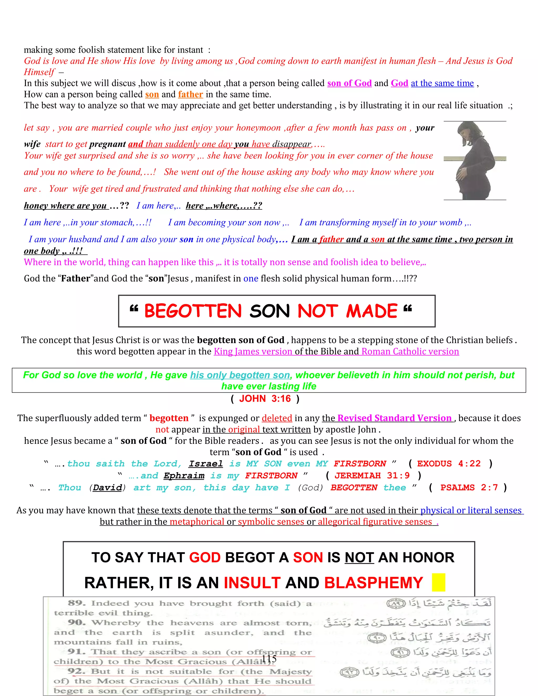 making some foolish statement like for instant :
God is love and He show His love by living among us ,God coming down to earth manifest in human flesh – And Jesus is God
Himself –
In this subject we will discus ,how is it come about ,that a person being called son of God and God at the same time ,
How can a person being called son and father in the same time.
The best way to analyze so that we may appreciate and get better understanding , is by illustrating it in our real life situation .;
let say , you are married couple who just enjoy your honeymoon ,after a few month has pass on , your
wife start to get pregnant and than suddenly one day you have disappear,….
Your wife get surprised and she is so worry ,.. she have been looking for you in ever corner of the house
and you no where to be found,…! She went out of the house asking any body who may know where you
are . Your wife get tired and frustrated and thinking that nothing else she can do,…
honey where are you …?? I am here,.. here ,..where,….??
I am here ,..in your stomach,…!! I am becoming your son now ,.. I am transforming myself in to your womb ,..
I am your husband and I am also your son in one physical body,… I am a father and a son at the same time , two person in
one body ,. .!!!
Where in the world, thing can happen like this ,.. it is totally non sense and foolish idea to believe,..
God the “Father”and God the “son”Jesus , manifest in one flesh solid physical human form….!!??
“ BEGOTTEN SON NOT MADE “
The concept that Jesus Christ is or was the begotten son of God , happens to be a stepping stone of the Christian beliefs .
this word begotten appear in the King James version of the Bible and Roman Catholic version
For God so love the world , He gave his only begotten son, whoever believeth in him should not perish, but
have ever lasting life
( JOHN 3:16 )
The superfluously added term “ begotten ” is expunged or deleted in any the Revised Standard Version , because it does
not appear in the original text written by apostle John .
hence Jesus became a “ son of God “ for the Bible readers . as you can see Jesus is not the only individual for whom the
term “son of God “ is used .
“ ….thou saith the Lord, Israel is MY SON even MY FIRSTBORN ” ( EXODUS 4:22 )
“ ….and Ephraim is my FIRSTBORN ” ( JEREMIAH 31:9 )
“ …. Thou (David) art my son, this day have I (God) BEGOTTEN thee ” ( PSALMS 2:7 )
As you may have known that these texts denote that the terms “ son of God “ are not used in their physical or literal senses
but rather in the metaphorical or symbolic senses or allegorical figurative senses .
TO SAY THAT GOD BEGOT A SON IS NOT AN HONOR
RATHER, IT IS AN INSULT AND BLASPHEMY
115
 