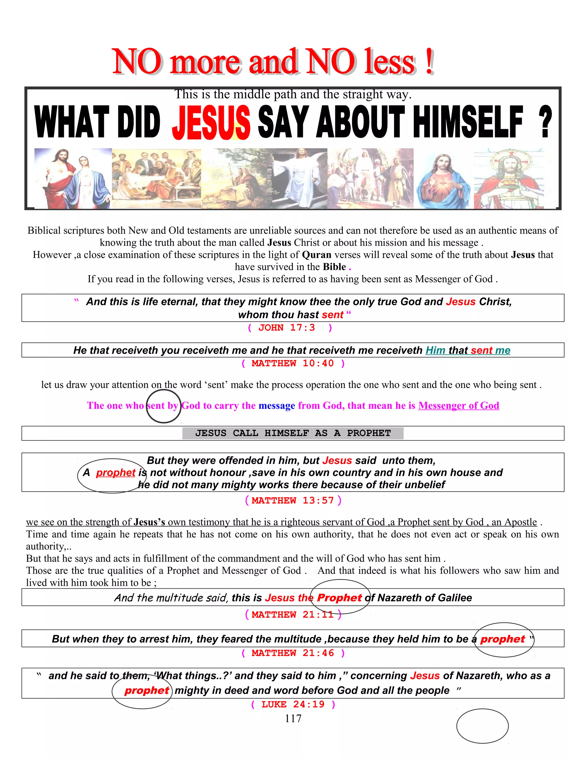 This is the middle path and the straight way.
Biblical scriptures both New and Old testaments are unreliable sources and can not therefore be used as an authentic means of
knowing the truth about the man called Jesus Christ or about his mission and his message .
However ,a close examination of these scriptures in the light of Quran verses will reveal some of the truth about Jesus that
have survived in the Bible .
If you read in the following verses, Jesus is referred to as having been sent as Messenger of God .
“ And this is life eternal, that they might know thee the only true God and Jesus Christ,
whom thou hast sent “
( JOHN 17:3 )
He that receiveth you receiveth me and he that receiveth me receiveth Him that sent me
( MATTHEW 10:40 )
let us draw your attention on the word ‘sent’ make the process operation the one who sent and the one who being sent .
The one who sent by God to carry the message from God, that mean he is Messenger of God
JESUS CALL HIMSELF AS A PROPHET T
But they were offended in him, but Jesus said unto them,
A prophet is not without honour ,save in his own country and in his own house and
he did not many mighty works there because of their unbelief
( MATTHEW 13:57 )
we see on the strength of Jesus’s own testimony that he is a righteous servant of God ,a Prophet sent by God , an Apostle .
Time and time again he repeats that he has not come on his own authority, that he does not even act or speak on his own
authority,..
But that he says and acts in fulfillment of the commandment and the will of God who has sent him .
Those are the true qualities of a Prophet and Messenger of God . And that indeed is what his followers who saw him and
lived with him took him to be ;
And the multitude said, this is Jesus the Prophet of Nazareth of Galilee
( MATTHEW 21:11 )
But when they to arrest him, they feared the multitude ,because they held him to be a prophet “
( MATTHEW 21:46 )
“ and he said to them, ‘What things..?’ and they said to him ,” concerning Jesus of Nazareth, who as a
prophet mighty in deed and word before God and all the people ”
( LUKE 24:19 )
117
 